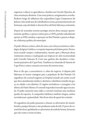[8]Ocoroneleseusdoismamulengos
organizar e educar os agricultores, e fundou um Círculo Operário, de
clara orientação direitista. Com essas práticas, arregimentava os traba-
lhadores longe da influência das esquerdistas Ligas Camponesas de
Julianoedossindicatosdetrabalhadoresrurais,permanentementeem
formação, cuja atividade se desenvolvia sob forte liderança comunista.
Depois de acumular enorme prestígio através dessa atuação aparen-
temente apolítica, o pároco entrou para a UDN, partido radicalmente
oposto ao PSD, instalou a oposição em Boi Pintado e passou a dispu-
tar a liderança política do município.
OpadreAfonsocontava,alémdomais,comaforçaeconômicaeideo-
lógicadaIgrejaCatólicaeorespeitoimpostopelabatinapreta.Perma-
necia usando sempre a indumentária, mesmo após a liberação dessa
vestimenta soturna e inadequada aos trópicos ter sido recomendada
pelo Concílio Vaticano II. Com isso, ganhou dos desafetos o trata-
mento pejorativo de Capa-Preta. Também era chamado de Satanás de
Capa Preta e outras variações em torno do mesmo tema.
Bem se diz que a concorrência é a alma do negócio. A disputa pela
liderança só trouxe vantagens para a população de Boi Pintado. Os
seguidores do coronel reagiram ao hospital criando um centro social
que dava atendimento médico e dentário e distribuía remédio de gra-
ça na cidade e nos distritos. O vigário reivindicou e conseguiu a luz
elétrica de Paulo Afonso. O coronel respondeu trazendo água encana-
da. O padre anunciou uma rádio, o coronel construiu uma moderna
quadra de esportes. A companhia telefônica também chegou, ambos
reivindicaram a paternidade. Não ficou claro de quem foi o mérito.
Os seguidores do padre passaram a chamar os adversários de marim-
bondos, porque ferroam e não produzem nada de útil. O povo do co-
ronel devolveu apelidando os adversários de embola-bostas, besouros
que não voam e vivem na lama.
1964 O Julgamento de Deus.indd 150 10/03/2014 13:33:00
 