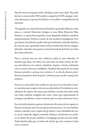 [8]Ocoroneleseusdoismamulengos
Não foi uma reconquista total e absoluta, como seria ideal. Mas pelo
menos o conservador PSD assistiu a arquirrival UDN amargar a der-
rota, desocupar as gavetas do Palácio e se recolher à insignificância da
oposição.
Navegando nos ventos favoráveis do pleito e gastando dinheiro como
nunca, o coronel Honorato reelegeu os seus filhos Honorato Meu
Doutor e o caçula Francisquinho como deputados federal e estadual,
respectivamente. Porém às custas de um sacrifício inimaginável: teve
que descer do pedestal e pedir votos pessoalmente, visitando eleitores
de casa em casa, apertando mãos na feira, lembrando favores antigos,
bebendo cafezinho sem querer, comendo buchada de bode nos sítios
dos cabos eleitorais.
Para o coronel, isso era uma violência contra os seus métodos. O
máximo que fazia, até então, era aviar uma ou outra receita de elei-
tor, providenciar um enterro, distribuir chapéus e bonés enfeitados
com os nomes dos seus candidatos. Também fazia parte do seu ritual
fornecer ponche e cachaça nos comícios. E, no dia da eleição, provi-
denciar transporte, além de pirão e churrasco para encher a pança dos
eleitores.
Dessa vez, sem poder mais confiar no seu taco, viu-se forçado a recor-
rer a práticas que sempre criticara nos adversários. Providenciou a dis-
tribuição de sapatos em massa para famílias carentes dos sítios onde
não tinha controle completo dos votos. Claro que espertamente só
entregouopédireito;ooutrosomenteapósosvotossaíremnasurnas.
Essa iniciativa pitoresca gerou o fenômeno da turma de um sapato só.
Depois da eleição, não era raro aparecerem pessoas, e às vezes famílias
inteiras, calçadas com o sapato do pé direito e um chinelinho de cou-
ro no pé esquerdo. Alguns, tentando disfarçar, simulavam um curati-
vo no dedão do pé para justificar a munganga, porém isso não colou.
Todo mundo sabia que se tratava de eleitor que não cumpriu o trato
com o coronel.
1964 O Julgamento de Deus.indd 152 10/03/2014 13:33:00
 