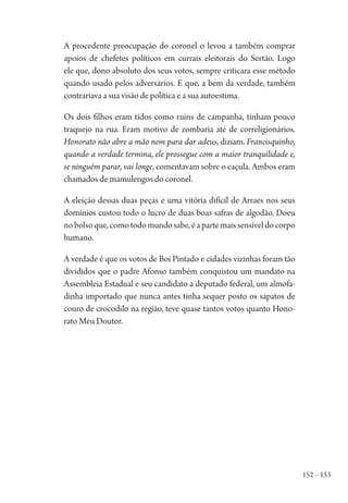 152 – 153
A procedente preocupação do coronel o levou a também comprar
apoios de chefetes políticos em currais eleitorais do Sertão. Logo
ele que, dono absoluto dos seus votos, sempre criticara esse método
quando usado pelos adversários. E que, a bem da verdade, também
contrariava a sua visão de política e a sua autoestima.
Os dois filhos eram tidos como ruins de campanha, tinham pouco
traquejo na rua. Eram motivo de zombaria até de correligionários.
Honorato não abre a mão nem para dar adeus, diziam. Francisquinho,
quando a verdade termina, ele prossegue com a maior tranquilidade e,
se ninguém parar, vai longe, comentavam sobre o caçula. Ambos eram
chamados de mamulengos do coronel.
A eleição dessas duas peças e uma vitória difícil de Arraes nos seus
domínios custou todo o lucro de duas boas safras de algodão. Doeu
nobolsoque,comotodomundosabe,éapartemaissensíveldocorpo
humano.
A verdade é que os votos de Boi Pintado e cidades vizinhas foram tão
divididos que o padre Afonso também conquistou um mandato na
Assembleia Estadual e seu candidato a deputado federal, um almofa-
dinha importado que nunca antes tinha sequer posto os sapatos de
couro de crocodilo na região, teve quase tantos votos quanto Hono-
rato Meu Doutor.
1964 O Julgamento de Deus.indd 153 10/03/2014 13:33:00
 