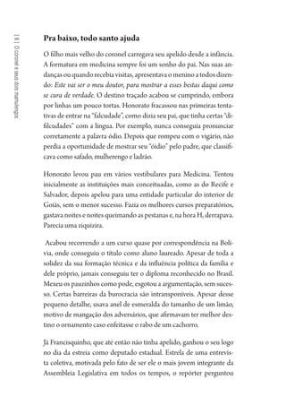 [8]Ocoroneleseusdoismamulengos
Pra baixo, todo santo ajuda
O filho mais velho do coronel carregava seu apelido desde a infância.
A formatura em medicina sempre foi um sonho do pai. Nas suas an-
dançasouquandorecebiavisitas,apresentavaomeninoatodosdizen-
do: Este vai ser o meu doutor, para mostrar a esses bestas daqui como
se cura de verdade. O destino traçado acabou se cumprindo, embora
por linhas um pouco tortas. Honorato fracassou nas primeiras tenta-
tivas de entrar na “falcudade”, como dizia seu pai, que tinha certas “di-
filcudades” com a língua. Por exemplo, nunca conseguia pronunciar
corretamente a palavra ódio. Depois que rompeu com o vigário, não
perdia a oportunidade de mostrar seu “óidio” pelo padre, que classifi-
cava como safado, mulherengo e ladrão.
Honorato levou pau em vários vestibulares para Medicina. Tentou
inicialmente as instituições mais conceituadas, como as do Recife e
Salvador, depois apelou para uma entidade particular do interior de
Goiás, sem o menor sucesso. Fazia os melhores cursos preparatórios,
gastava noites e noites queimando as pestanas e, na hora H, derrapava.
Parecia uma ziquizira.
Acabou recorrendo a um curso quase por correspondência na Bolí-
via, onde conseguiu o título como aluno laureado. Apesar de toda a
solidez da sua formação técnica e da influência política da família e
dele próprio, jamais conseguiu ter o diploma reconhecido no Brasil.
Mexeu os pauzinhos como pode, esgotou a argumentação, sem suces-
so. Certas barreiras da burocracia são intransponíveis. Apesar desse
pequeno detalhe, usava anel de esmeralda do tamanho de um limão,
motivo de mangação dos adversários, que afirmavam ter melhor des-
tino o ornamento caso enfeitasse o rabo de um cachorro.
Já Francisquinho, que até então não tinha apelido, ganhou o seu logo
no dia da estreia como deputado estadual. Estrela de uma entrevis-
ta coletiva, motivada pelo fato de ser ele o mais jovem integrante da
Assembleia Legislativa em todos os tempos, o repórter perguntou
1964 O Julgamento de Deus.indd 154 10/03/2014 13:33:00
 