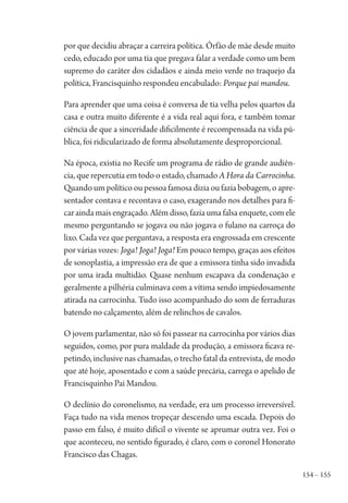 154 – 155
por que decidiu abraçar a carreira política. Órfão de mãe desde muito
cedo, educado por uma tia que pregava falar a verdade como um bem
supremo do caráter dos cidadãos e ainda meio verde no traquejo da
política, Francisquinho respondeu encabulado: Porque pai mandou.
Para aprender que uma coisa é conversa de tia velha pelos quartos da
casa e outra muito diferente é a vida real aqui fora, e também tomar
ciência de que a sinceridade dificilmente é recompensada na vida pú-
blica, foi ridicularizado de forma absolutamente desproporcional.
Na época, existia no Recife um programa de rádio de grande audiên-
cia, que repercutia em todo o estado, chamado A Hora da Carrocinha.
Quando um político ou pessoa famosa dizia ou fazia bobagem, o apre-
sentador contava e recontava o caso, exagerando nos detalhes para fi-
car ainda mais engraçado. Além disso, fazia uma falsa enquete, com ele
mesmo perguntando se jogava ou não jogava o fulano na carroça do
lixo. Cada vez que perguntava, a resposta era engrossada em crescente
por várias vozes: Joga! Joga! Joga! Em pouco tempo, graças aos efeitos
de sonoplastia, a impressão era de que a emissora tinha sido invadida
por uma irada multidão. Quase nenhum escapava da condenação e
geralmente a pilhéria culminava com a vítima sendo impiedosamente
atirada na carrocinha. Tudo isso acompanhado do som de ferraduras
batendo no calçamento, além de relinchos de cavalos.
O jovem parlamentar, não só foi passear na carrocinha por vários dias
seguidos, como, por pura maldade da produção, a emissora ficava re-
petindo, inclusive nas chamadas, o trecho fatal da entrevista, de modo
que até hoje, aposentado e com a saúde precária, carrega o apelido de
Francisquinho Pai Mandou.
O declínio do coronelismo, na verdade, era um processo irreversível.
Faça tudo na vida menos tropeçar descendo uma escada. Depois do
passo em falso, é muito difícil o vivente se aprumar outra vez. Foi o
que aconteceu, no sentido figurado, é claro, com o coronel Honorato
Francisco das Chagas.
1964 O Julgamento de Deus.indd 155 10/03/2014 13:33:01
 