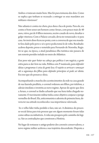 156 – 157
Ambos o tratavam muito bem. Mas foi pura teimosia dos dois. Como
se explica que tenham se recusado a entregar os seus mandatos aos
militares vitoriosos?
Não adianta ir contra rio cheio, pica dura e faca de ponta. Para ele, era
contra o bom senso um homem como Arraes, com pouco mais de 40
anos, viúvo, pai de 8 filhos menores, recém-casado de novo, desafiar o
golpe vitorioso. Com o Palácio cercado, devia ter renunciado e ir para
casa. Ao invés disso ficou no posto, com a conversa de que seu manda-
to fora dado pelo povo e só o povo podia tomá-lo de volta. Resultado:
acabou deposto, preso e remetido para Fernando de Noronha. Regis-
tre-se que, na época, a atual paradisíaca ilha turística não passava de
um remoto presídio isolado no meio do Atlântico.
Esse povo não quer botar na cabeça que política é um negócio, a gente
entra para se dar bem na vida. Política com P maiúsculo, para defender
ideias e programas é coisa de gente lesa. O sujeito se arriscar e ameaçar
até a segurança dos filhos para defender princípios só pode ser idiota.
Era isso que ele pensava e dizia.
Acompanhando a marcha dos acontecimentos da rede na casa grande
de sua fazenda predileta, o coronel ordenou aos filhos, por telefone, a
adesão imediata e irrestrita ao novo regime. Apesar do apoio que dera
a Arraes, o coronel se iludiu achando que sua hora tinha chegado no-
vamente. O movimento militar tinha como objetivo conjurar o perigo
vermelhodoBrasil.Ele,anticomunistaeadesistadeprimeirahora,de-
veria ter sua atitude reconhecida e sua importância valorizada.
Se o velho líder tinha perdido o faro, não sei. A dinâmica do proces-
so social deixa para trás pessoas que em algum momento foram tidas
como sábias ou imbatíveis. A vida não prospera pelo caminho da lógi-
ca. São as contradições que constroem a História.
No lugar de restaurar o antigo poderio dos coronéis conservadores, o
novo regime militar acelerou a sua trajetória descendente. Disposta a
1964 O Julgamento de Deus.indd 157 10/03/2014 13:33:01
 