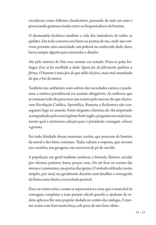 14 – 15
circulavam como folhetos clandestinos, passando de mão em mão e
provocando gostosas risadas entre os frequentadores da boemia.
O desmantelo facilitava também a vida dos imitadores de todos os
quilates. Em toda conversa nos bares ou pontas de rua, onde não esti-
vesse presente uma autoridade, um policial ou conhecido dedo-duro,
havia sempre alguém para arremedar o ditador.
Até pelo interior do País esse assunto era tratado. Dizia-se pelas bo-
degas: Esse aí foi escolhido a dedo. Quem fez ele felizmente quebrou a
fôrma. O homem é mais feio do que talho de foice, mais mal-amanhado
do que o boi de nanico.
Também nos ambientes mais seletos das sociedades carioca e paulis-
tana, a estética presidencial era assunto obrigatório. As senhoras que
se reuniam todo dia para rezar um rosário pelo sucesso do que chama-
vam Revolução Católica, Apostólica, Romana e Redentora não con-
seguiam fugir ao assunto. Entre elegantes chávenas de chá importado
acompanhadopelomaislegítimoboloinglês,perguntavammaliciosa-
mente qual a misteriosa solução para o presidente conseguir colocar
a gravata.
Era tudo falsidade dessas matronas carolas, que posavam de bastiães
da moral e dos bons costumes. Todas sabiam a resposta, que ouviam
nas cozinhas, nas garagens, nas conversas de pé de ouvido.
A população em geral também conhecia a fórmula. Bastava circular
por oficinas, puteiros, bares, praças, ruas. Ou até ficar no sereno das
missasecasamentos,nasportasdasigrejas.Ométodoutilizado,muito
simples, por sinal, era geralmente descrito com detalhes e coreografia
da forma mais direta e escrachada possível.
Dava-se como certo, e assim se representava a cena, que o marechal só
conseguia completar o traje passeio oficial quando o ajudante de or-
dens aplicava-lhe uma popular dedada no centro das nádegas. E mes-
mo assim com bem muita força, sob pena de não fazer efeito.
1964 O Julgamento de Deus.indd 15 10/03/2014 13:32:57
 