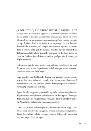 160 – 161
Já foi dito que o estilo define o homem. Jota
França tinha a sua marca registrada: transmitia qualquer aconteci-
mento como se estivesse descrevendo uma acirrada peleja esportiva.
Missa solene, batizado, casamento, sessão do grêmio escolar, comício,
entrega de título de cidadão, enfim, todo e qualquer evento, das mais
diversificadas naturezas, era sempre narrado com a paixão, a sinceri-
dade, a volúpia com que descrevia as imortais pelejas futebolísticas
da localidade. Não faltava quem alertasse para ele diminuir a dose da
emoção. Cuidado, Jota, diziam os amigos, qualquer dia desses um gol
de placa te mata.
Entrou para a posteridade a cobertura realizada pelo locutor do gogó
de aço do enterro que depositou na cidade dos pés juntos o coronel
Honorato Francisco das Chagas.
Logo que chegou a Boi Pintado, de cara, sem qualquer motivo aparen-
te, o xerife tomou assinatura com ele. Não deu o menor cabimento. A
um emissário que veio sondar o terreno disse que oportunamente iria
conhecer pessoalmente o chefão.
Agora, fortalecido, partiu para decidir a parada, estimulado pelo relato
do juiz sobre a resistência do velho líder em colaborar para a formação
da milícia. Fez a ele sua prometida visita, que deveria ter sido de corte-
sia. No entanto, o clima foi o mais azedo possível.
Cara a cara, sustentando sem piscar o duro olhar do líder, exigiu a dis-
persãodospistoleiroseaentregadasarmasprivativasdasforçasarma-
das ao delegado de polícia. Deu um prazo de 48 horas, levantou-se, e
saiu sem sequer dizer até logo.
1964 O Julgamento de Deus.indd 161 10/03/2014 13:33:01
 