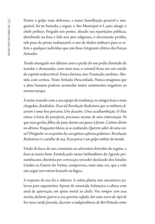 [9]Umenterrodooutromundo
Porém o golpe mais doloroso, a maior humilhação possível e ima-
ginável, foi ter baixado, a seguir, o Ato Municipal nº1, para atingir o
chefe político. Pregado nos postes, afixado nas repartições públicas,
distribuído na feira e lido nos atos religiosos, o documento proibia,
sob pena de prisão inafiançável, o uso de títulos militares para se re-
ferir a qualquer indivíduo que não fosse integrante efetivo das Forças
Armadas.
Tendo amargado nos últimos anos a perda do seu poder ilimitado de
mandar e desmandar, com mais essa, o coronel ficou em um estado
de espírito indescritível. Estava furioso, sim. Frustrado, também. Aba-
tido, com certeza. Triste. Irritado. Desconfiado. Nunca imaginou que
a alma humana pudesse acomodar tantos sentimentos negativos ao
mesmo tempo.
À noite, reunido com a sua equipe de confiança, os amigos leais e mais
chegados, desabafou: Essa tal Revolução Redentora que os militares fi-
zeram é uma boa porcaria. Um desastre. Uma esculhambação. O País
estava à beira do precipício, precisava mesmo de uma intervenção. Só
que esses gorilas filhos da puta deram um passo à frente. Caímos direto
no abismo. Enquanto falava, ia se exaltando. Querem saber de uma coi-
sa?Dirigindo-seaoportãodacasagritouaplenospulmões:Revolução
Redentora é o caralho de asa. Essa porra é um golpe militar de merda.
Vindo da boca de um comunista ou adversário ferrenho do regime, a
frase já soaria forte. Emitida pelo maior latifundiário do Agreste per-
nambucano, direitista por convicção, torcedor declarado dos Estados
Unidos na Guerra do Vietnã, comprovava, mais uma vez, que a vida
não segue um roteiro baseado na lógica.
A resposta da rua foi o silêncio. A seleta plateia não encontrava pa-
lavras para argumentar. Apesar de assustada, balançava a cabeça com
sinal de aprovação, em apoio moral ao chefe. Vou romper com essa
merda, declarar guerra a esse governo safado, dar uma surra de cipó de
boi nesse xerife farsante, decretar a independência de Boi Pintado como
1964 O Julgamento de Deus.indd 162 10/03/2014 13:33:01
 