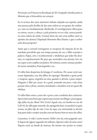 162 – 163
Pereira fez em Princesa na Revolução de 30. Compadre Aurélio, junte os
Meninos que a brincadeira vai começar.
Se os revezes dos anos anteriores tinham calejado seu espírito, ainda
não passara pela desdita de dar uma ordem ao seu grupo de confian-
ça e não ser imediatamente obedecido. O correligionário olhou para
os outros, coçou a cabeça e, pela primeira vez na vida, ousou ponde-
rar uma ordem do chefe. Coronel, disse ele, não seria melhor ouvir as
opiniões dos demais? Deputado Honorato Meu Doutor, o que o senhor
acha dessa proposta?
Antes que o coronel conseguisse se recuperar do impacto de ter de
imediato percebido que seu tempo passara de vez, o filho assumiu a
palavra: Papai, com o reconhecimento e obediência que todos lhe deve-
mos, eu respeitosamente lhe peço que reconsidere essa decisão. Isso vai
nos expor a um conflito sem futuro. No mínimo, vamos começar perden-
do nossos mandatos, Francisquinho e eu...
O velho leão despertou da letargia. E vociferou: Por acaso vocês nas-
ceram deputados, seus dois filhos de rapariga? Mandato a gente perde
e recupera; agora, vergonha na cara, quando se derrete, é para sempre.
Ninguém é líder por acaso. Se a gente comanda um povo e não toma
posição clara e firme, anoitece mandando e amanhece sem ter quem lhe
obedeça.
O velho líder estava, como diz o povo, com a moléstia dos cachorros.
Aproveitouumabrisaquesopravaparatomarumfôlegoeprosseguiu:
Que falta me faz Mané Tiro Certo! Aquele sim, era bamba no uso do
Colt 45, do rifle papo-amarelo, da espingarda doze, no punhal, na gota
serena, na febre tifo do rato. Com ele aqui, esse intrometido ia dormir
hoje para todo o sempre sem fim com um buraco bem no meio dos olhos.
Lamentou: A vida é assim mesmo. Falhei com ele, estou pagando caro.
E depois de alguns segundos de reflexão: Querem saber de uma coisa?
Fiquem vocês aí, bando de maricas. Eu mesmo vou acertar as contas
1964 O Julgamento de Deus.indd 163 10/03/2014 13:33:01
 