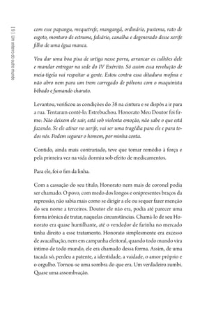 [9]Umenterrodooutromundo
com esse papangu, mequetrefe, mangangá, ordinário, pustema, rato de
esgoto, monturo de estrume, falsário, canalha e degenerado desse xerife
filho de uma égua manca.
Vou dar uma boa pisa de urtiga nesse porra, arrancar os culhões dele
e mandar entregar na sede do IV Exército. Só assim essa revolução de
meia-tigela vai respeitar a gente. Estou contra essa ditadura mofina e
não abro nem para um trem carregado de pólvora com o maquinista
bêbado e fumando charuto.
Levantou, verificou as condições do 38 na cintura e se dispôs a ir para
a rua. Tentaram contê-lo. Estrebuchou. Honorato Meu Doutor foi fir-
me: Não deixem ele sair, está sob violenta emoção, não sabe o que está
fazendo. Se ele atirar no xerife, vai ser uma tragédia para ele e para to-
dos nós. Podem segurar o homem, por minha conta.
Contido, ainda mais contrariado, teve que tomar remédio à força e
pela primeira vez na vida dormiu sob efeito de medicamentos.
Para ele, foi o fim da linha.
Com a cassação do seu título, Honorato nem mais de coronel podia
ser chamado. O povo, com medo dos longos e onipresentes braços da
repressão, não sabia mais como se dirigir a ele ou sequer fazer menção
do seu nome a terceiros. Doutor ele não era, podia até parecer uma
forma irônica de tratar, naquelas circunstâncias. Chamá-lo de seu Ho-
norato era quase humilhante, até o vendedor de farinha no mercado
tinha direito a esse tratamento. Honorato simplesmente era excesso
de avacalhação, nem em campanha eleitoral, quando todo mundo vira
íntimo de todo mundo, ele era chamado dessa forma. Assim, de uma
tacada só, perdeu a patente, a identidade, a vaidade, o amor próprio e
o orgulho. Tornou-se uma sombra do que era. Um verdadeiro zumbi.
Quase uma assombração.
1964 O Julgamento de Deus.indd 164 10/03/2014 13:33:01
 