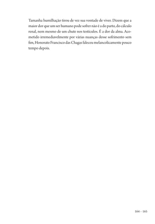 164 – 165
Tamanha humilhação tirou de vez sua vontade de viver. Dizem que a
maiordorqueumserhumanopodesofrernãoéadoparto,docálculo
renal, nem mesmo de um chute nos testículos. É a dor da alma. Aco-
metido irremediavelmente por várias nuanças desse sofrimento sem
fim, Honorato Francisco das Chagas faleceu melancolicamente pouco
tempo depois.
1964 O Julgamento de Deus.indd 165 10/03/2014 13:33:01
 