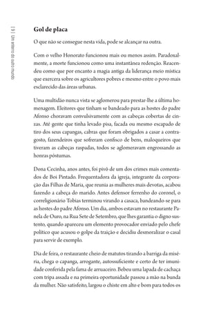 [9]Umenterrodooutromundo
Gol de placa
O que não se consegue nesta vida, pode se alcançar na outra.
Com o velho Honorato funcionou mais ou menos assim. Paradoxal-
mente, a morte funcionou como uma instantânea redenção. Reacen-
deu como que por encanto a magia antiga da liderança meio mística
que exercera sobre os agricultores pobres e mesmo entre o povo mais
esclarecido das áreas urbanas.
Uma multidão nunca vista se aglomerou para prestar-lhe a última ho-
menagem. Eleitores que tinham se bandeado para as hostes do padre
Afonso choravam convulsivamente com as cabeças cobertas de cin-
zas. Até gente que tinha levado pisa, facada ou mesmo escapado de
tiro dos seus capangas, cabras que foram obrigados a casar a contra-
gosto, fazendeiros que sofreram confisco de bens, maloqueiros que
tiveram as cabeças raspadas, todos se aglomeravam engrossando as
honras póstumas.
Dona Cecinha, anos antes, foi pivô de um dos crimes mais comenta-
dos de Boi Pintado. Frequentadora da igreja, integrante da corpora-
ção das Filhas de Maria, que reunia as mulheres mais devotas, acabou
fazendo a cabeça do marido. Antes defensor ferrenho do coronel, o
correligionário Tobias terminou virando a casaca, bandeando-se para
as hostes do padre Afonso. Um dia, ambos estavam no restaurante Pa-
nela de Ouro, na Rua Sete de Setembro, que lhes garantia o digno sus-
tento, quando apareceu um elemento provocador enviado pelo chefe
político que acusou o golpe da traição e decidiu desmoralizar o casal
para servir de exemplo.
Dia de feira, o restaurante cheio de matutos tirando a barriga da misé-
ria, chega o capanga, arrogante, autossuficiente e certo de ter imuni-
dade conferida pela fama de arruaceiro. Bebeu uma lapada de cachaça
com tripa assada e na primeira oportunidade passou a mão na bunda
da mulher. Não satisfeito, largou o chiste em alto e bom para todos os
1964 O Julgamento de Deus.indd 166 10/03/2014 13:33:01
 