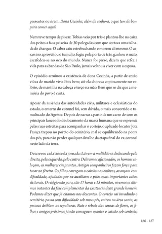 166 – 167
presentes ouvirem: Dona Cecinha, além da senhora, o que tem de bom
para comer aqui?
Nem teve tempo de piscar. Tobias veio por trás e plantou-lhe na caixa
dos peitos a faca peixeira de 30 polegadas com que cortava uma talha-
da de charque. O cabra caiu estrebuchando e morreu ali mesmo. O as-
sassino aproveitou o tumulto, fugiu pela porta de trás, ganhou o mato,
escafedeu-se no oco do mundo. Nunca foi preso, dizem que refez a
vida para as bandas de São Paulo, jamais voltou a viver com a esposa.
O episódio arruinou a existência de dona Cecinha, a partir de então
viúva de marido vivo. Pois bem; até ela chorava copiosamente no ve-
lório, de mantilha na cabeça e terço na mão. Bem que se diz que a me-
mória do povo é curta.
Apesar da ausência das autoridades civis, militares e eclesiásticas do
estado, o enterro do coronel foi, sem dúvida, o mais concorrido e tu-
multuado do Agreste. Depois de narrar a partir de um carro de som os
principais lances do deslocamento da massa humana que se espremia
pelas ruas estreitas para acompanhar o cortejo, o aplicado locutor Jota
França trepou no portão do cemitério, mal se equilibrando na ponta
dos pés, para não perder qualquer detalhe da etapa final do ex-coronel
neste lado da terra.
Descreveucadalancedajornada:Lávemamultidãosedeslocandopela
direita, pela esquerda, pelo centro. Deliram os aficionados, os homens so-
luçam, as mulheres em prantos. Antigos companheiros fazem força para
tocar no féretro. Os filhos carregam o caixão nos ombros, avançam com
dificuldade, ajudados por ex-auxiliares e pelos mais importantes cabos
eleitorais. O relógio não para, são 17 horas e 15 minutos, vivemos os últi-
mos instantes da fase complementar da existência deste grande homem.
Podemos dizer que já estamos nos descontos. O cortejo vai invadindo o
cemitério, passa com dificuldade sob meus pés, entrou na área santa, as
pessoas driblam as sepulturas. Bate e rebate das coroas de flores, os fi-
lhos e amigos próximos já não conseguem manter o caixão sob controle,
1964 O Julgamento de Deus.indd 167 10/03/2014 13:33:01
 