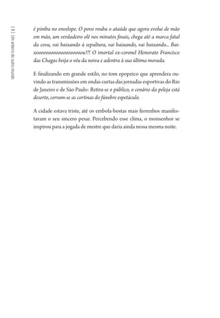 [9]Umenterrodooutromundo
é pimba no envelope. O povo rouba o ataúde que agora evolui de mão
em mão, um verdadeiro olé nos minutos finais, chega até a marca fatal
da cova, vai baixando à sepultura, vai baixando, vai baixando... Bai-
xooooooooooooooooooou!!! O imortal ex-coronel Honorato Francisco
das Chagas beija o véu da noiva e adentra à sua última morada.
E finalizando em grande estilo, no tom epopeico que aprendera ou-
vindo as transmissões em ondas curtas das jornadas esportivas do Rio
de Janeiro e de São Paulo: Retira-se o público, o cenário da peleja está
deserto, cerram-se as cortinas do fúnebre espetáculo.
A cidade estava triste, até os embola-bostas mais ferrenhos manifes-
tavam o seu sincero pesar. Percebendo esse clima, o monsenhor se
inspirou para a jogada de mestre que daria ainda nessa mesma noite.
1964 O Julgamento de Deus.indd 168 10/03/2014 13:33:01
 