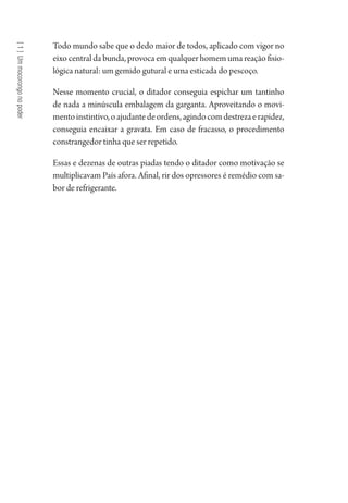 [1]Ummocorongonopoder
Todo mundo sabe que o dedo maior de todos, aplicado com vigor no
eixo central da bunda, provoca em qualquer homem uma reação fisio-
lógica natural: um gemido gutural e uma esticada do pescoço.
Nesse momento crucial, o ditador conseguia espichar um tantinho
de nada a minúscula embalagem da garganta. Aproveitando o movi-
mentoinstintivo,oajudantedeordens,agindocomdestrezaerapidez,
conseguia encaixar a gravata. Em caso de fracasso, o procedimento
constrangedor tinha que ser repetido.
Essas e dezenas de outras piadas tendo o ditador como motivação se
multiplicavam País afora. Afinal, rir dos opressores é remédio com sa-
bor de refrigerante.
1964 O Julgamento de Deus.indd 16 10/03/2014 13:32:57
 