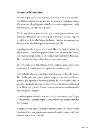 168 – 169
A ameaça do anticristo
O certo é que a existência humana, como diz o povo, é assim mes-
mo. O ciclo se fecha para alguns, mas logo vai se abrindo para outros.
Como o futebol na linguagem dos locutores de antigamente, a vida
também é uma caixinha de surpresas.
No dia seguinte, na missa matinal que o padre Jovino rezava na ca-
pelinha do Hospital Santo Afonso para confortar os doentes e apoiar
o trabalho da dedicada Ordem das Freiras Beneficentes, ocorreu um
fato ligado à natividade e que daria muito o que falar.
A protagonista foi a jovem e bela irmã Maria do Espírito Santo. Em
plena hora da comunhão, quando abriu a boca para receber a hóstia,
que naquele tempo ainda era colocada ali pelo celebrante, desmaiou.
Ficou totalmente desacordada. Parecia que estava morta.
Por sorte dela, o Dr. Hidelbrando vinha chegando para assumir suas
atividades e fez imediatamente os primeiros atendimentos.
A freira foi levada para uma sala de exames e, depois de certo tempo,
Dr. Hidelbrando saiu, puxou pelo braço para um canto a madre su-
periora, que aguardava disciplinadamente do lado de fora, como os
demais, e cochichou no seu ouvido: Temos uma questão delicada. A
irmã Maria está grávida. E ainda por cima, o seu hímen está inviolado.
Ou seja, grávida e virgem.
A madre superiora caiu das nuvens e repetiu em tom mais alto do que
oconveniente:Grávida e virgem? Como pode ser isso, doutor? O senhor
tem certeza?
Certeza absoluta, irmã. Gravidez de aproximadamente 4 meses. Hímen
inviolado. Claro que faremos exames complementares para confirmar,
mas não espere outro resultado.
1964 O Julgamento de Deus.indd 169 10/03/2014 13:33:01
 