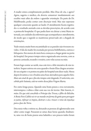[9]Umenterrodooutromundo
A madre estava completamente perdida: Meu Deus do céu, e agora?
Agora, sugeriu o médico, ela deveria comunicar imediatamente aos
escalões mais altos da ordem e aguardar orientação. Da parte do Dr.
Hidelbrando, podia contar com discrição total. Mas não esperasse
qualquer concessão quanto ao laudo. O atendimento ficaria registra-
do e o resultado anotado com as devidas prescrições, de acordo com
o protocolo hospitalar. O que podia fazer era deixar a irmã Maria in-
ternada,aoscuidadosdaenfermeiraqueacompanharaoatendimento,
de modo que o segredo se mantivesse preservado até a chegada de
orientações.
Tudo estaria muito bem encaminhado se as paredes não tivessem ou-
vidos. A fala da madre foi escutada por pessoa bisbilhoteira, curiosa e
fofoqueira. Em menos de meia hora começou a chegar gente na porta
do hospital. Em pouco tempo estava organizada uma novena, com as
pessoas cantando, rezando o rosário, com velas acesas na mão.
Foram logo contar ao xerife, mas este teve a feliz iniciativa de não in-
terferir. Sequer entrou em cena quando o beato Elias chegou arrastan-
do seu séquito e se postou no pátio do hospital sem dizer nada. Horas
depois levantou a voz e bradou uma frase aterradora para aqueles fiéis:
Mais um sinal de que o fim dos tempos está chegando. O anticristo, con-
cebido pelo Satanás, está no ventre dessa falsa Virgem Maria.
Fez outra longa pausa. Quando uma beata puxou a reza novamente,
interrompeu e voltou a falar com sua voz de trovão: Não louvem, ir-
mãos. Eis que está concebido o Príncipe das Trevas, o filho do Belzebu.
A Besta Fera Calibã vai vir ao mundo em forma de gente para perseguir
os justos, reforçar os ímpios, destruir o céu e trazer o reino da injustiça
para a face da Terra.
Deu meia-volta e retirou-se, deixando as pessoas ali aglomeradas sem
saber como reagir. Passaram-se umas duas horas quando, finalmen-
te, uma voz de beata puxou uma ladainha e aos poucos todos foram
1964 O Julgamento de Deus.indd 170 10/03/2014 13:33:01
 