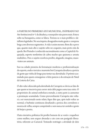 174 – 175
A partir do primeiro ato municipal, inspirado no
Ato Institucional nº 1 da ditadura, o usurpador não parou mais. Estava
solto na buraqueira, como se falava. Tornou-se o mais prolífico e de-
talhista legislador. No seu ímpeto, desagradou muita gente e comprou
briga com diversos segmentos. A vida é assim mesmo. Bem diz o povo
que, quanto mais alto o sujeito sobe no coqueiro, mais perto está da
queda. Boi Pintado é conhecida nacionalmente como a Capital da Va-
quejada, esporte nordestino de cabra macho que apaixona e arrasta
multidões. Pois o sujeito resolveu proibir, alegando, imagine, maus-
-tratos aos animais.
Isso na cidade pioneira da formatação moderna e profissionalização
doesporte,ondeoinvictoemarrentoboiCarrapetadesafiavaaperícia
de gente que vinha de longe para tentar sua derrubada. O prêmio acu-
mulado para quem conseguisse o feito parecia o da extração de Natal
da Loteria da Caixa.
O alto valor oferecido pela derrubada de Carrapeta se devia ao fato de
que quem se inscrevia para correr atrás dele pagava uma taxa extra. O
proprietário do animal embolsava metade, a outra parte ia aumentar
a premiação acumulada. Como provavelmente Carrapeta não volta-
rá a ser mencionado neste relato, fique dito que, após tudo voltar ao
normal, o barbatão continuou desafiando a perícia dos corredores e
morreu de velho, sempre competindo e sem nunca ter sentido o gosto
de beijar a poeira.
Outra iniciativa polêmica foi proibir homem de se vestir e requebrar
como mulher, sem sequer abrandar o ato com um parágrafo libera-
tório, referente ao Carnaval. Tentando restringir a atividade de dois
1964 O Julgamento de Deus.indd 175 10/03/2014 13:33:01
 