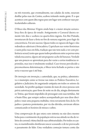 [10]Operigovemdoalto
ou três travestis, que eventualmente, nas caladas da noite, ousavam
desfilar pelas ruas do Centro, acabou irritando muita gente. É o que
acontece com quem dita regras para um lugar sem conhecer suas par-
ticularidades culturais.
O bloco das Meninas Virgens ainda hoje é a maior atração carnava-
lesca fora de época do estado. Antigamente o Carnaval durava so-
mente três dias e acabava na quarta-feira ingrata. Em Boi Pintado,
inventaram de fazer a festa no fim de semana seguinte, para fugir da
concorrência. Foi um sucesso. Quase todos os rapazes do lugar e das
redondezas aderiram à brincadeira. Capricham nas vestes femininas
e saem pelas ruas em folia, tradição que não tem nada a ver com pre-
ferênciasexual,tantoquequasetodospenduramentreaspernasuma
taludamacaxeira;algunsatéumpequenocachodebananas.Verdade
que uns poucos se aproveitam para dar vazão a certas tendências re-
primidas, mas isso é totalmente residual. Caso tivesse prevalecido a
preconceituosa determinação, o bloco teria fechado as portas e não
seria o sucesso que é até hoje.
De invenção em invenção, a autoridade, que, na prática, administra-
va o município como se tivesse nas mãos os Poderes Executivo, Le-
gislativo e Judiciário, foi angariando antipatia em todos os setores da
sociedade. Ao proibir qualquer reunião de mais de cinco pessoas sem
prévia autorização, quer fosse de noite ou de dia, atingiu diretamente
os Tetéus, que foram impedidos de prosseguir com suas tertúlias. Até
o beato Elias, que sempre andava acompanhado por seus doze discí-
pulos e mais uma pequena multidão, virou novamente fora da lei. Os
padres e pastores protestantes, por via das dúvidas, enviavam ofícios
comunicando os horários de missas e cultos.
Uma comprovação de que estava sem sintonia ou não dava mesmo
bolas para o sentimento da população está na sua atitude no dia do ve-
lório do coronel, vítima fatal de suas arbitrariedades. Por todos os can-
tos, os marimbondos destilavam rancor acusando-o de ter provocado
o passamento do líder. Uma verdadeira comoção tomava conta das
1964 O Julgamento de Deus.indd 176 10/03/2014 13:33:01
 