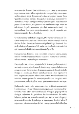 176 – 177
ruas, como foi descrito. Pois, indiferente a tudo, como se não bastasse
o que estava acontecendo, o ingriziento foi comprar briga com o mon-
senhor Afonso, chefe dos embola-bostas, sem sequer marcar hora.
Quando assumiu o mandato de deputado estadual, o monsenhor foi
afastado da posição de vigário. O bispo, intransigente e de olho num
potencial concorrente, não permitiu o acúmulo dos cargos político e
eclesiástico. O padre, entretanto, não abdicou dos confortos da casa
paroquial que ele mesmo construiu com dinheiro da paróquia, com
todos os requintes da modernidade.
O visitante inesperado bateu na porta, D. Severina veio atender. Tro-
caram cumprimentos em pé, a fiel criada do lado de dentro, o visitante
do lado de fora. Travou-se lacônico e ríspido diálogo. Boa tarde. Boa
tarde; O deputado, por favor? Desculpe, sua excelência reverendíssima
está repousando. Então, faça a gentileza de chamá-lo.
Sem cerimônia, de acordo com o seu feitio, empurrou a porta, entrou
sem ser convidado e se aboletou na cadeira de balanço mais confortá-
vel, exatamente a preferida pelo monsenhor.
Preocupada com a presença incômoda, D. Severina preferiu acordar o
sacerdote, mesmo sabendo que ele detestava ser incomodado durante
assuassonecas.Omonsenhordesceuasescadasvisivelmenteirritado.
Dirigiu-se à autoridade, de cara fechada, estendeu a mão esperando o
beijo respeitoso com que o brindavam os fiéis. O indivíduo fez que
nem viu, sequer apertou-lhe a mão, respondeu com um gesto ambí-
guo, que tanto podia significar somos iguais como conheça o seu lugar.
Embora não fizesse maior esforço para isso, o visitante estava muito
bem informado sobre a vida e as mutretas passadas, presentes e até ar-
ticuladas para o futuro envolvendo os dois principais grupos políticos
do lugar. Todo santo dia, partidários dos marimbondos e dos embo-
la-bostas pediam um particular com ele para futricar acerca do grupo
adversário. Denúncias de todo tipo se acumulavam dos dois lados. O
monsenhor não estava acima das leis e das regras estabelecidas. Sua
1964 O Julgamento de Deus.indd 177 10/03/2014 13:33:01
 