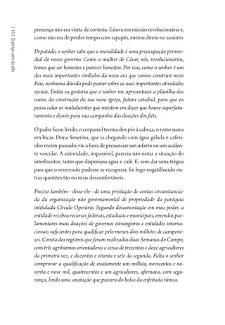 [10]Operigovemdoalto
presença não era visita de cortesia. Estava em missão revolucionária e,
como não era de perder tempo com rapapés, entrou direto no assunto.
Deputado, o senhor sabe que a moralidade é uma preocupação primor-
dial do nosso governo. Como a mulher de César, nós, revolucionários,
temos que ser honestos e parecer honestos. Por isso, como o senhor é um
dos mais importantes símbolos da nova era que vamos construir neste
País, nenhuma dúvida pode pairar sobre as suas importantes atividades
sociais. Então eu gostaria que o senhor me apresentasse a planilha dos
custos da construção da sua nova igreja, futura catedral, para que eu
possa calar os maledicentes que insistem em dizer que houve superfatu-
ramento e desvio para sua campanha das doações dos fiéis.
O padre ficou lívido, o corpanzil tremia dos pés à cabeça, o rosto suava
em bicas. Dona Severina, que ia chegando com água gelada e cafezi-
nhorecém-passado,viuahoradepresenciaruminfartoouumaciden-
te vascular. A autoridade, impassível, parecia não notar a situação do
interlocutor, tanto que dispensou água e café. E, sem dar uma trégua
para que o reverendo pudesse se recuperar, foi logo engatilhando ou-
tras questões tão ou mais desconfortáveis.
Preciso também - disse ele - de uma prestação de contas circunstancia-
da da organização não governamental de propriedade da paróquia
intitulada Círculo Operário. Segundo documentação em meu poder, a
entidade recebeu recursos federais, estaduais e municipais, emendas par-
lamentares mais doações de governos estrangeiros e entidades interna-
cionais suficientes para qualificar pelo menos dois milhões de campone-
ses. Consta dos registros que foram realizadas duas Semanas do Campo,
com três agrônomos orientadores e cerca de trezentos e doze agricultores
da primeira vez, e duzentos e oitenta e sete da segunda. Falta o senhor
comprovar a qualificação de exatamente um milhão, novecentos e no-
venta e nove mil, quatrocentos e um agricultores, afirmava, com segu-
rança, lendo uma anotação que puxara do bolso da enfeitada túnica.
1964 O Julgamento de Deus.indd 178 10/03/2014 13:33:01
 