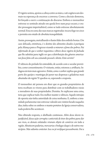 178 – 179
Ovigáriosentou,apoiouacabeçaentreasmãos,eatécogitavaumdes-
maio na esperança de encerrar a conversa. Como a decisão demorou,
foi forçado a ouvir a continuação do discurso. Embora o monsenhor
estivesse se sentindo atirado em queda livre num poço escuro, o ora-
dor prosseguia imperturbável, como se tudo estivesse absolutamente
normal.Essaeraumadassuasmarcasregistradas:tocavafogonocirco
e persistia em estado de absoluta tranquilidade.
Assim,prosseguiu,metralhandooilustrelíderdosembola-bostas:Um
caso delicado, eminência, é o destino dos alimentos doados à paróquia
pela Aliança para o Progresso visando a minorar a fome dos pobres. Fui
informado de que o senhor requisitou e obteve desse vigário de fachada
que lhe substitui para inglês ver que a distribuição dos gêneros america-
nos fosse feita sob seu comando pessoal e direto. Está correto?
O silêncio do prelado foi entendido, de acordo com o secular provér-
bio, como consentimento. O visitante, então, retomou a artilharia. In-
dagouemtommaisagressivo:Então, como o senhor explica que grande
parte dos queijos e manteigas foi parar nas despensas e geladeiras mais
abastadas da região? E quedou-se, esperando a resposta.
O monsenhor até pensou em dizer que os grandes proprietários de
terra recebiam os víveres para distribuir com os trabalhadores rurais
e moradores de suas propriedades. Desistiu. Se explicasse uma coisa,
teria que explicar tudo. Era melhor manter o silêncio. Aquele intrujão
de opereta não tinha autoridade de coisa nenhuma. E, embora a imu-
nidade parlamentar não estivesse valendo um vintém furado naqueles
dias, tinha sobre os ombros o manto protetor da Igreja conservadora;
nada poderia lhe acontecer.
Não obtendo resposta, o abelhudo continuou: Além desse desvio in-
justificável, dessa ação corrupta e anticristã de tirar dos pobres para dar
aos ricos, os demais enlatados viraram objeto de comércio em toda a
região. Abastecem padarias, mercearias e bodegas daqui e de outros mu-
nicípios. Não adianta contestar. Isso eu já verifiquei pessoalmente. Fui a
1964 O Julgamento de Deus.indd 179 10/03/2014 13:33:01
 