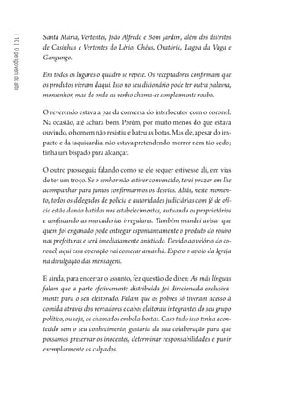 [10]Operigovemdoalto
Santa Maria, Vertentes, João Alfredo e Bom Jardim, além dos distritos
de Casinhas e Vertentes do Lério, Chéus, Oratório, Lagoa da Vaga e
Gangungo.
Em todos os lugares o quadro se repete. Os receptadores confirmam que
os produtos vieram daqui. Isso no seu dicionário pode ter outra palavra,
monsenhor, mas de onde eu venho chama-se simplesmente roubo.
O reverendo estava a par da conversa do interlocutor com o coronel.
Na ocasião, até achara bom. Porém, por muito menos do que estava
ouvindo,ohomemnãoresistiuebateuasbotas.Masele,apesardoim-
pacto e da taquicardia, não estava pretendendo morrer nem tão cedo;
tinha um bispado para alcançar.
O outro prosseguia falando como se ele sequer estivesse ali, em vias
de ter um troço. Se o senhor não estiver convencido, terei prazer em lhe
acompanhar para juntos confirmarmos os desvios. Aliás, neste momen-
to, todos os delegados de polícia e autoridades judiciárias com fé de ofí-
cio estão dando batidas nos estabelecimentos, autuando os proprietários
e confiscando as mercadorias irregulares. Também mandei avisar que
quem foi enganado pode entregar espontaneamente o produto do roubo
nas prefeituras e será imediatamente anistiado. Devido ao velório do co-
ronel, aqui essa operação vai começar amanhã. Espero o apoio da Igreja
na divulgação das mensagens.
E ainda, para encerrar o assunto, fez questão de dizer: As más línguas
falam que a parte efetivamente distribuída foi direcionada exclusiva-
mente para o seu eleitorado. Falam que os pobres só tiveram acesso à
comida através dos vereadores e cabos eleitorais integrantes do seu grupo
político, ou seja, os chamados embola-bostas. Caso tudo isso tenha acon-
tecido sem o seu conhecimento, gostaria da sua colaboração para que
possamos preservar os inocentes, determinar responsabilidades e punir
exemplarmente os culpados.
1964 O Julgamento de Deus.indd 180 10/03/2014 13:33:01
 