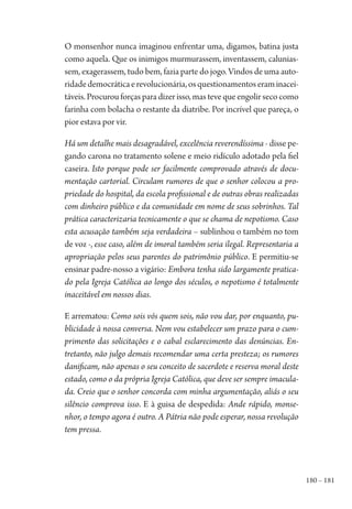 180 – 181
O monsenhor nunca imaginou enfrentar uma, digamos, batina justa
como aquela. Que os inimigos murmurassem, inventassem, calunias-
sem, exagerassem, tudo bem, fazia parte do jogo. Vindos de uma auto-
ridadedemocráticaerevolucionária,osquestionamentoseraminacei-
táveis. Procurou forças para dizer isso, mas teve que engolir seco como
farinha com bolacha o restante da diatribe. Por incrível que pareça, o
pior estava por vir.
Há um detalhe mais desagradável, excelência reverendíssima - disse pe-
gando carona no tratamento solene e meio ridículo adotado pela fiel
caseira. Isto porque pode ser facilmente comprovado através de docu-
mentação cartorial. Circulam rumores de que o senhor colocou a pro-
priedade do hospital, da escola profissional e de outras obras realizadas
com dinheiro público e da comunidade em nome de seus sobrinhos. Tal
prática caracterizaria tecnicamente o que se chama de nepotismo. Caso
esta acusação também seja verdadeira – sublinhou o também no tom
de voz -, esse caso, além de imoral também seria ilegal. Representaria a
apropriação pelos seus parentes do patrimônio público. E permitiu-se
ensinar padre-nosso a vigário: Embora tenha sido largamente pratica-
do pela Igreja Católica ao longo dos séculos, o nepotismo é totalmente
inaceitável em nossos dias.
E arrematou: Como sois vós quem sois, não vou dar, por enquanto, pu-
blicidade à nossa conversa. Nem vou estabelecer um prazo para o cum-
primento das solicitações e o cabal esclarecimento das denúncias. En-
tretanto, não julgo demais recomendar uma certa presteza; os rumores
danificam, não apenas o seu conceito de sacerdote e reserva moral deste
estado, como o da própria Igreja Católica, que deve ser sempre imacula-
da. Creio que o senhor concorda com minha argumentação, aliás o seu
silêncio comprova isso. E à guisa de despedida: Ande rápido, monse-
nhor, o tempo agora é outro. A Pátria não pode esperar, nossa revolução
tem pressa.
1964 O Julgamento de Deus.indd 181 10/03/2014 13:33:01
 