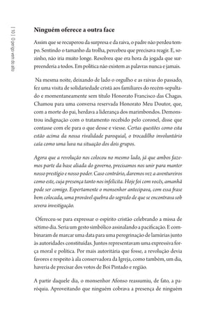 [10]Operigovemdoalto
Ninguém oferece a outra face
Assim que se recuperou da surpresa e da raiva, o padre não perdeu tem-
po. Sentindo o tamanho da trolha, percebeu que precisava reagir. E, so-
zinho, não iria muito longe. Resolveu que era hora da jogada que sur-
preenderia a todos. Em política não existem as palavras nunca e jamais.
Na mesma noite, deixando de lado o orgulho e as raivas do passado,
fez uma visita de solidariedade cristã aos familiares do recém-sepulta-
do e momentaneamente sem título Honorato Francisco das Chagas.
Chamou para uma conversa reservada Honorato Meu Doutor, que,
com a morte do pai, herdava a liderança dos marimbondos. Demons-
trou indignação com o tratamento recebido pelo coronel, disse que
contasse com ele para o que desse e viesse. Certas questões como esta
estão acima da nossa rivalidade paroquial, o trocadilho involuntário
caía como uma luva na situação dos dois grupos.
Agora que a revolução nos colocou no mesmo lado, já que ambos faze-
mos parte da base aliada do governo, precisamos nos unir para manter
nossoprestígioenossopoder.Casocontrário,daremosvezaaventureiros
como este, cuja presença tanto nos infelicita. Hoje foi com vocês, amanhã
pode ser comigo. Espertamente o monsenhor antecipava, com essa frase
bem colocada, uma provável quebra do segredo de que se encontrava sob
severa investigação.
Ofereceu-se para expressar o espírito cristão celebrando a missa de
sétimodia.Seriaumgestosimbólicoassinalandoapacificação.Ecom-
binaram de marcar uma data para uma peregrinação de lamúrias junto
às autoridades constituídas. Juntos representavam uma expressiva for-
ça moral e política. Por mais autoritária que fosse, a revolução devia
favores e respeito à ala conservadora da Igreja, como também, um dia,
haveria de precisar dos votos de Boi Pintado e região.
A partir daquele dia, o monsenhor Afonso reassumiu, de fato, a pa-
róquia. Aproveitando que ninguém cobrava a presença de ninguém
1964 O Julgamento de Deus.indd 182 10/03/2014 13:33:01
 