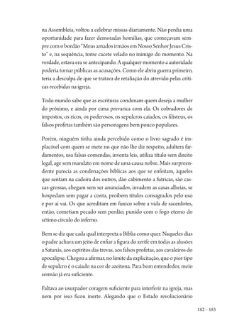 182 – 183
na Assembleia, voltou a celebrar missas diariamente. Não perdia uma
oportunidade para fazer demoradas homilias, que começavam sem-
precomobordão“MeusamadosirmãosemNossoSenhorJesusCris-
to” e, na sequência, tome cacete velado no inimigo do momento. Na
verdade, estava era se antecipando. A qualquer momento a autoridade
poderia tornar públicas as acusações. Como ele abriu guerra primeiro,
teria a desculpa de que se tratava de retaliação do atrevido pelas críti-
cas recebidas na igreja.
Todo mundo sabe que as escrituras condenam quem deseja a mulher
do próximo, e ainda por cima prevarica com ela. Os cobradores de
impostos, os ricos, os poderosos, os sepulcros caiados, os filisteus, os
falsos profetas também são personagens bem pouco populares.
Porém, ninguém tinha ainda percebido como o livro sagrado é im-
placável com quem se mete no que não lhe diz respeito, adultera far-
damentos, usa falsas comendas, inventa leis, utiliza título sem direito
legal, age sem mandato em nome de uma causa nobre. Mais surpreen-
dente parecia as condenações bíblicas aos que se enfeitam, àqueles
que sentam na cadeira dos outros, dão cabimento a futricas, são cas-
cas-grossas, chegam sem ser anunciados, invadem as casas alheias, se
hospedam sem pagar a conta, proíbem títulos consagrados pelo uso
e por aí vai. Os que acreditam em fuxico sobre a vida de sacerdotes,
então, cometiam pecado sem perdão, punido com o fogo eterno do
sétimo círculo do inferno.
Bem se diz que cada qual interpreta a Bíblia como quer. Naqueles dias
o padre achava um jeito de enfiar a figura do xerife em todas as alusões
a Satanás, aos espíritos das trevas, aos falsos profetas, aos cavaleiros do
apocalipse. Chegou a afirmar, no limite da explicitação, que o pior tipo
de sepulcro é o caiado na cor de azeitona. Para bom entendedor, meio
sermão já era suficiente.
Faltava ao usurpador coragem suficiente para interferir na igreja, mas
nem por isso ficou inerte. Alegando que o Estado revolucionário
1964 O Julgamento de Deus.indd 183 10/03/2014 13:33:01
 
