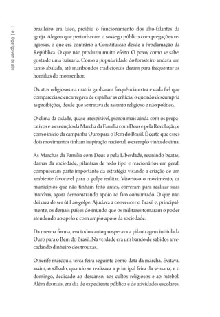 [10]Operigovemdoalto
brasileiro era laico, proibiu o funcionamento dos alto-falantes da
igreja. Alegou que perturbavam o sossego público com pregações re-
ligiosas, o que era contrário à Constituição desde a Proclamação da
República. O que não produziu muito efeito. O povo, como se sabe,
gosta de uma baixaria. Como a popularidade do forasteiro andava um
tanto abalada, até maribondos tradicionais deram para frequentar as
homilias do monsenhor.
Os atos religiosos na matriz ganharam frequência extra e cada fiel que
compareciaseencarregavadeespalharascríticas,oquenãodescumpria
as proibições, desde que se tratava de assunto religioso e não político.
O clima da cidade, quase irrespirável, piorou mais ainda com os prepa-
rativoseaexecuçãodaMarchadaFamíliacomDeusepelaRevolução,e
comoiníciodacampanhaOuroparaoBemdoBrasil.Écertoqueesses
doismovimentostinhaminspiraçãonacional,oexemplovinhadecima.
As Marchas da Família com Deus e pela Liberdade, reunindo beatas,
damas da sociedade, pilantras de todo tipo e reacionários em geral,
compuseram parte importante da estratégia visando a criação de um
ambiente favorável para o golpe militar. Vitorioso o movimento, os
municípios que não tinham feito antes, correram para realizar suas
marchas, agora demonstrando apoio ao fato consumado. O que não
deixava de ser útil ao golpe. Ajudava a convencer o Brasil e, principal-
mente, os demais países do mundo que os militares tomaram o poder
atendendo ao apelo e com amplo apoio da sociedade.
Da mesma forma, em todo canto prosperava a pilantragem intitulada
Ouro para o Bem do Brasil. Na verdade era um bando de sabidos arre-
cadando dinheiro dos trouxas.
O xerife marcou a terça-feira seguinte como data da marcha. Evitava,
assim, o sábado, quando se realizava a principal feira da semana, e o
domingo, dedicado ao descanso, aos cultos religiosos e ao futebol.
Além do mais, era dia de expediente público e de atividades escolares.
1964 O Julgamento de Deus.indd 184 10/03/2014 13:33:01
 