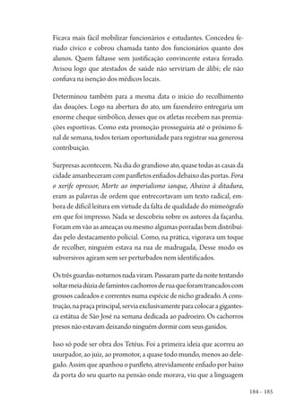 184 – 185
Ficava mais fácil mobilizar funcionários e estudantes. Concedeu fe-
riado cívico e cobrou chamada tanto dos funcionários quanto dos
alunos. Quem faltasse sem justificação convincente estava ferrado.
Avisou logo que atestados de saúde não serviriam de álibi; ele não
confiava na isenção dos médicos locais.
Determinou também para a mesma data o início do recolhimento
das doações. Logo na abertura do ato, um fazendeiro entregaria um
enorme cheque simbólico, desses que os atletas recebem nas premia-
ções esportivas. Como esta promoção prosseguiria até o próximo fi-
nal de semana, todos teriam oportunidade para registrar sua generosa
contribuição.
Surpresas acontecem. Na dia do grandioso ato, quase todas as casas da
cidade amanheceram com panfletos enfiados debaixo das portas. Fora
o xerife opressor, Morte ao imperialismo ianque, Abaixo à ditadura,
eram as palavras de ordem que entrecortavam um texto radical, em-
bora de difícil leitura em virtude da falta de qualidade do mimeógrafo
em que foi impresso. Nada se descobriu sobre os autores da façanha.
Foram em vão as ameaças ou mesmo algumas porradas bem distribuí-
das pelo destacamento policial. Como, na prática, vigorava um toque
de recolher, ninguém estava na rua de madrugada, Desse modo os
subversivos agiram sem ser perturbados nem identificados.
Ostrêsguardas-noturnosnadaviram.Passarampartedanoitetentando
soltarmeiadúziadefamintoscachorrosderuaqueforamtrancadoscom
grossos cadeados e correntes numa espécie de nicho gradeado. A cons-
trução,napraçaprincipal,serviaexclusivamenteparacolocaragigantes-
ca estátua de São José na semana dedicada ao padroeiro. Os cachorros
presos não estavam deixando ninguém dormir com seus ganidos.
Isso só pode ser obra dos Tetéus. Foi a primeira ideia que acorreu ao
usurpador, ao juiz, ao promotor, a quase todo mundo, menos ao dele-
gado. Assim que apanhou o panfleto, atrevidamente enfiado por baixo
da porta do seu quarto na pensão onde morava, viu que a linguagem
1964 O Julgamento de Deus.indd 185 10/03/2014 13:33:01
 