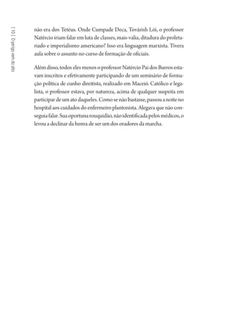 [10]Operigovemdoalto
não era dos Tetéus. Onde Cumpade Deca, Továrish Lói, o professor
Natércio iriam falar em luta de classes, mais-valia, ditadura do proleta-
riado e imperialismo americano? Isso era linguagem marxista. Tivera
aula sobre o assunto no curso de formação de oficiais.
Além disso, todos eles menos o professor Natércio Pai dos Burros esta-
vam inscritos e efetivamente participando de um seminário de forma-
ção política de cunho direitista, realizado em Maceió. Católico e lega-
lista, o professor estava, por natureza, acima de qualquer suspeita em
participardeumatodaqueles.Comosenãobastasse,passouanoiteno
hospital aos cuidados do enfermeiro plantonista. Alegava que não con-
seguiafalar.Suaoportunarouquidão,nãoidentificadapelosmédicos,o
levou a declinar da honra de ser um dos oradores da marcha.
1964 O Julgamento de Deus.indd 186 10/03/2014 13:33:01
 