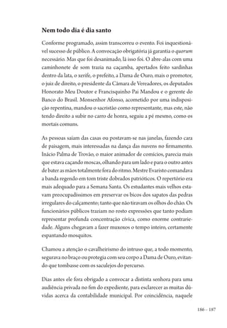 186 – 187
Nem todo dia é dia santo
Conforme programado, assim transcorreu o evento. Foi inquestioná-
vel sucesso de público. A convocação obrigatória já garantia o quorum
necessário. Mas que foi desanimado, lá isso foi. O abre-alas com uma
caminhonete de som trazia na caçamba, apertados feito sardinhas
dentro da lata, o xerife, o prefeito, a Dama de Ouro, mais o promotor,
o juiz de direito, o presidente da Câmara de Vereadores, os deputados
Honorato Meu Doutor e Francisquinho Pai Mandou e o gerente do
Banco do Brasil. Monsenhor Afonso, acometido por uma indisposi-
ção repentina, mandou o sacristão como representante, mas este, não
tendo direito a subir no carro de honra, seguiu a pé mesmo, como os
mortais comuns.
As pessoas saíam das casas ou postavam-se nas janelas, fazendo cara
de paisagem, mais interessadas na dança das nuvens no firmamento.
Inácio Palma de Trovão, o maior animador de comícios, parecia mais
queestavacaçandomoscas,olhandoparaumladoeparaooutroantes
debaterasmãostotalmenteforadoritmo.MestreEvaristocomandava
a banda regendo em tom triste dobrados patrióticos. O repertório era
mais adequado para a Semana Santa. Os estudantes mais velhos esta-
vam preocupadíssimos em preservar os bicos dos sapatos das pedras
irregularesdocalçamento;tantoquenãotiravamosolhosdochão.Os
funcionários públicos traziam no rosto expressões que tanto podiam
representar profunda concentração cívica, como enorme contrarie-
dade. Alguns chegavam a fazer muxoxos o tempo inteiro, certamente
espantando mosquitos.
Chamou a atenção o cavalheirismo do intruso que, a todo momento,
seguravanobraçoouprotegiacomseucorpoaDamadeOuro,evitan-
do que tombasse com os saculejos do percurso.
Dias antes ele fora obrigado a convocar a distinta senhora para uma
audiência privada no fim do expediente, para esclarecer as muitas dú-
vidas acerca da contabilidade municipal. Por coincidência, naquele
1964 O Julgamento de Deus.indd 187 10/03/2014 13:33:01
 