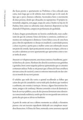 [10]Operigovemdoalto
dia ficara pronto o apartamento na Prefeitura e fora colocada uma
cama, mais larga que as de solteiro, mais estreita que as de casal, do
tipo que o povo chamava solteirão. Acomodava bem o movimento
de duas pessoas, desde que abraçadas ou superpostas. O próprio in-
trometido adquiriu, sem pagar, roupa de cama e banho na loja de Zé
Paulino, bem como os sabonetes mais cheirosos disponíveis na loja
chamada O Depósito, campeã em perfumarias de qualidade.
A dama chegou pontualmente no horário estabelecido, mais exube-
rante do que de costume. Estava de fechar o comércio, conforme co-
mentou um maloqueiro à distância. Como faltava cerca de uma hora
para o fim do expediente e o desejo era inadiável, a autoridade passou
a chave na porta e partiu para a mulher como um esfomeado encara
um prato de comida. Após praticamente arrancar as roupas, colocou-a
no colo e adentrou ao novo apartamento que apresentou como o nos-
so ninho de amor.
Amaram-se voluptuosamente, uma transa intensa e barulhenta, quen-
te feito boca de caieira. Nenhum dos dois foi econômico nos gritinhos
e gemidos, bem como naquelas palavras apimentadas que os amantes
costumam utilizar. Podia-se até pensar que a Dama de Ouro arrulhava
em tom acima do razoável, como se estivesse interessada em dar ciên-
cia ao mundo da sua nova paixão.
O zelador, que todo dia varria o quintal recolhendo as folhas que
caíam dos pés de castanhola e ouvia tudo pela claraboia que ventilava
o ambiente, não resistiu à tentação. Avisou a alguns funcionários ho-
mens, amigos e de confiança. Mesmo correndo o risco de demissão a
bem do serviço público, cerca de dez pessoas formaram uma silencio-
sa e emocionada audiência, sendo que de vez em quando um corria na
ponta dos pés para se aliviar no banheiro.
A partir de então até seu o último momento na cidade, o forasteiro
passou a ter um terceiro expediente dedicado aos complexos mean-
dros financeiros. A Dama de Ouro, nomeada como assessora especial
1964 O Julgamento de Deus.indd 188 10/03/2014 13:33:01
 
