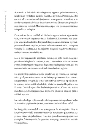[1]Ummocorongonopoder
A primeira e única iniciativa do gênero, logo nas primeiras semanas,
resultou em verdadeiro desastre midiático e político. Primeiro, não foi
encontrado em nenhuma loja do ramo um capacete capaz de se aco-
modarnaimensacabeçadoditador.Foiprecisofabricarumapetrecho
com diâmetro especial. Mesmo assim, ou por isso mesmo, o resultado
não podia ter sido pior.
Os operários foram perfilados à distância regulamentar e alguns esta-
vam, sob coação, segurando faixas laudatórias. Entretanto não esca-
pou aos ouvidos atentos dos jornalistas presentes, inclusive e princi-
palmente dos estrangeiros, o desmoralizante coro de vaias com que o
visitante foi saudado. No dia seguinte, o registro negativo estava feito
na imprensa do mundo inteiro.
Mas a pior repercussão aconteceu mesmo em solo pátrio. A equipe
palaciana vivia pisando em ovos, todos com medo de se tornarem sus-
peitos de sabotagem ou agentes da guerra psicológica adversa, que era
como se tratavam os comentários desfavoráveis ao regime.
No ambiente palaciano, quando se referiam ao general, era inimagi-
nável qualquer restrição ou comentário que parecesse crítica. Assim,
ninguém teve coragem de tomar a iniciativa e expressar o pensamen-
to comum sobre o ridículo da foto oficial do evento. Repetiu-se no
Planalto Central aquela fábula do rei que está nu. Como não houve
manifestação de discordância, a assessoria liberou a imagem para a
mídia impressa.
No outro dia, logo cedo, quando a foto apareceu estampada em todas
as primeiras páginas dos jornais, aconteceu um verdadeiro bafafá.
Na fotografia, o marechal, com seu capacete de inimaginável dimen-
são, ficou parecendo um extraterrestre de história em quadrinhos. As
pessoas passavam pelas bancas e, mesmo quando não compravam um
exemplar, faziam questão de apreciar a munganga para cair na inevitá-
vel gargalhada.
1964 O Julgamento de Deus.indd 18 10/03/2014 13:32:57
 