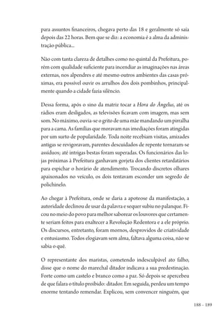 188 – 189
para assuntos financeiros, chegava perto das 18 e geralmente só saía
depois das 22 horas. Bem que se diz: a economia é a alma da adminis-
tração pública...
Não com tanta clareza de detalhes como no quintal da Prefeitura, po-
rém com qualidade suficiente para incendiar as imaginações nas áreas
externas, nos alpendres e até mesmo outros ambientes das casas pró-
ximas, era possível ouvir os arrulhos dos dois pombinhos, principal-
mente quando a cidade fazia silêncio.
Dessa forma, após o sino da matriz tocar a Hora do Ângelus, até os
rádios eram desligados, as televisões ficavam com imagem, mas sem
som.Nomáximo,ouvia-seogritodeumamãemandandoumpirralha
para a cama. As famílias que moravam nas imediações foram atingidas
por um surto de popularidade. Toda noite recebiam visitas, amizades
antigas se revigoravam, parentes descuidados de repente tornaram-se
assíduos; até intrigas bestas foram superadas. Os funcionários das lo-
jas próximas à Prefeitura ganhavam gorjeta dos clientes retardatários
para espichar o horário de atendimento. Trocando discretos olhares
apaixonados no veículo, os dois tentavam esconder um segredo de
polichinelo.
Ao chegar à Prefeitura, onde se daria a apoteose da manifestação, a
autoridade declinou de usar da palavra e sequer subiu no palanque. Fi-
cou no meio do povo para melhor saborear os louvores que certamen-
te seriam feitos para enaltecer a Revolução Redentora e a ele próprio.
Os discursos, entretanto, foram mornos, desprovidos de criatividade
e entusiasmo. Todos elogiavam sem alma, faltava alguma coisa, não se
sabia o quê.
O representante dos maristas, cometendo indesculpável ato falho,
disse que o nome do marechal ditador indicava a sua predestinação.
Forte como um castelo e branco como a paz. Só depois se apercebeu
de que falara o título proibido: ditador. Em seguida, perdeu um tempo
enorme tentando remendar. Explicou, sem convencer ninguém, que
1964 O Julgamento de Deus.indd 189 10/03/2014 13:33:01
 