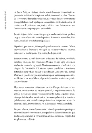 [10]Operigovemdoalto
na Roma Antiga o título de ditador era atribuído ao comandante su-
premodosexércitos.Masopiordetudofoiaemendanofinal.Tentan-
doserecuperardamerdaquedissera,atacouaquelesqueaproveitama
tranquilidade da madrugada para semear ideias contrárias à ordem e à
cristandade. E pediu uma moção de repúdio a esses fantasmas verme-
lhos que eram um perigo para a sociedade.
Pronto. A juventude comunista que agia na clandestinidade ganhou,
de graça e do adversário, o rótulo perfeito. Fantasmas Vermelhos. Essa
nem Lenin nem Trótski tinham pensado.
O prefeito, por sua vez, falou que lugar de comunista era em Cuba e
se prontificou a financiar a passagem de ida sem volta para quantos
quisessem se mudar para a ilha caribenha. E por aí foi.
Furioso mesmo o xerife ficou com o discurso de Hebron, escolhido
para falar em nome dos estudantes. O rapaz era um tanto idoso para
ainda estar cursando o ginasial. Mas isso era comum por ali. Antes da
chegada do Ginásio Pio XII, muitos rapazes concluíam o primário e
as famílias não podiam custear os estudos em Limoeiro ou na capital.
Quando o ginásio chegou, aproveitaram para tentar recuperar o atra-
so. Muitos eram autodidatas, alguns tinham cultura acima do padrão
dos professores.
Hebron era um desses, pelo menos parecia. Chegara à cidade no ano
anterior, matriculou-se no terceiro ginasial. Já na primeira reunião do
grêmio escolar foi o único voluntário inscrito. Subiu ao palco e anun-
ciou que falaria sobre as sete artes. Começou pela música, terminou
pela literatura, discorrendo com profundidade e segurança acerca de
cada uma delas. Impressionou. Foi eleito orador por unanimidade.
Daíparaafrente,emqualquereventocultural,apareciaasugestãopara
Hebron discorrer sobre as artes. Sempre havia alguém importante que
ainda não presenciara a performance, ele não se fazia de rogado. Era
simplesmente brilhante.
1964 O Julgamento de Deus.indd 190 10/03/2014 13:33:01
 