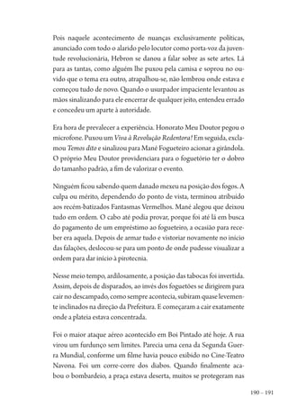 190 – 191
Pois naquele acontecimento de nuanças exclusivamente políticas,
anunciado com todo o alarido pelo locutor como porta-voz da juven-
tude revolucionária, Hebron se danou a falar sobre as sete artes. Lá
para as tantas, como alguém lhe puxou pela camisa e soprou no ou-
vido que o tema era outro, atrapalhou-se, não lembrou onde estava e
começou tudo de novo. Quando o usurpador impaciente levantou as
mãos sinalizando para ele encerrar de qualquer jeito, entendeu errado
e concedeu um aparte à autoridade.
Era hora de prevalecer a experiência. Honorato Meu Doutor pegou o
microfone. Puxou um Viva à Revolução Redentora! Em seguida, excla-
mou Temos dito e sinalizou para Mané Fogueteiro acionar a girândola.
O próprio Meu Doutor providenciara para o foguetório ter o dobro
do tamanho padrão, a fim de valorizar o evento.
Ninguém ficou sabendo quem danado mexeu na posição dos fogos. A
culpa ou mérito, dependendo do ponto de vista, terminou atribuído
aos recém-batizados Fantasmas Vermelhos. Mané alegou que deixou
tudo em ordem. O cabo até podia provar, porque foi até lá em busca
do pagamento de um empréstimo ao fogueteiro, a ocasião para rece-
ber era aquela. Depois de armar tudo e vistoriar novamente no início
das falações, deslocou-se para um ponto de onde pudesse visualizar a
ordem para dar início à pirotecnia.
Nesse meio tempo, ardilosamente, a posição das tabocas foi invertida.
Assim, depois de disparados, ao invés dos foguetões se dirigirem para
cairnodescampado,comosempreacontecia,subiramquaselevemen-
te inclinados na direção da Prefeitura. E começaram a cair exatamente
onde a plateia estava concentrada.
Foi o maior ataque aéreo acontecido em Boi Pintado até hoje. A rua
virou um furdunço sem limites. Parecia uma cena da Segunda Guer-
ra Mundial, conforme um filme havia pouco exibido no Cine-Teatro
Navona. Foi um corre-corre dos diabos. Quando finalmente aca-
bou o bombardeio, a praça estava deserta, muitos se protegeram nas
1964 O Julgamento de Deus.indd 191 10/03/2014 13:33:01
 
