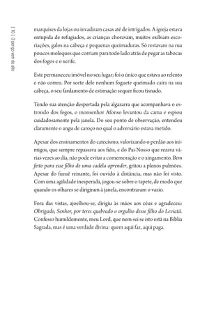 [10]Operigovemdoalto
marquises da lojas ou invadiram casas até de intrigados. A igreja estava
entupida de refugiados, as crianças choravam, muitos exibiam esco-
riações, galos na cabeça e pequenas queimaduras. Só restavam na rua
poucosmolequesquecorriamparatodoladoatrásdepegarastabocas
dos fogos e o xerife.
Estepermaneceuimóvelnoseulugar;foioúnicoqueestavaaorelento
e não correu. Por sorte dele nenhum foguete queimado caíra na sua
cabeça, o seu fardamento de estimação sequer ficou tisnado.
Tendo sua atenção despertada pela algazarra que acompanhava o es-
trondo dos fogos, o monsenhor Afonso levantou da cama e espiou
cuidadosamente pela janela. Do seu ponto de observação, entendeu
claramente o angu de caroço no qual o adversário estava metido.
Apesar dos ensinamentos do catecismo, valorizando o perdão aos ini-
migos, que sempre repassava aos fiéis, e do Pai-Nosso que rezava vá-
riasvezesaodia,nãopodeevitaracomemoraçãoeoxingamento.Bem
feito para esse filho de uma cadela aprender, gritou a plenos pulmões.
Apesar do fuzuê reinante, foi ouvido à distância, mas não foi visto.
Com uma agilidade inesperada, jogou-se sobre o tapete, de modo que
quando os olhares se dirigiram à janela, encontraram o vazio.
Fora das vistas, ajoelhou-se, dirigiu às mãos aos céus e agradeceu:
Obrigado, Senhor, por teres quebrado o orgulho desse filho do Leviatã.
Confesso humildemente, meu Lord, que nem sei se isto está na Bíblia
Sagrada, mas é uma verdade divina: quem aqui faz, aqui paga.
1964 O Julgamento de Deus.indd 192 10/03/2014 13:33:01
 