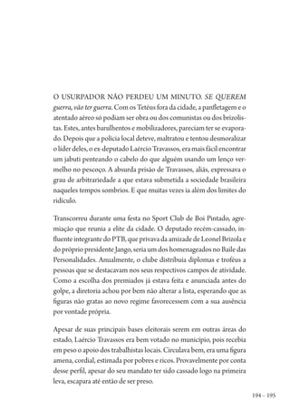 194 – 195
O usurpador não perdeu um minuto. Se querem
guerra, vão ter guerra. Com os Tetéus fora da cidade, a panfletagem e o
atentado aéreo só podiam ser obra ou dos comunistas ou dos brizolis-
tas. Estes, antes barulhentos e mobilizadores, pareciam ter se evapora-
do. Depois que a polícia local deteve, maltratou e tentou desmoralizar
olíderdeles,oex-deputadoLaércioTravassos,eramaisfácilencontrar
um jabuti penteando o cabelo do que alguém usando um lenço ver-
melho no pescoço. A absurda prisão de Travassos, aliás, expressava o
grau de arbitrariedade a que estava submetida a sociedade brasileira
naqueles tempos sombrios. E que muitas vezes ia além dos limites do
ridículo.
Transcorreu durante uma festa no Sport Club de Boi Pintado, agre-
miação que reunia a elite da cidade. O deputado recém-cassado, in-
fluenteintegrantedoPTB,queprivavadaamizadedeLeonelBrizolae
do próprio presidente Jango, seria um dos homenageados no Baile das
Personalidades. Anualmente, o clube distribuía diplomas e troféus a
pessoas que se destacavam nos seus respectivos campos de atividade.
Como a escolha dos premiados já estava feita e anunciada antes do
golpe, a diretoria achou por bem não alterar a lista, esperando que as
figuras não gratas ao novo regime favorecessem com a sua ausência
por vontade própria.
Apesar de suas principais bases eleitorais serem em outras áreas do
estado, Laércio Travassos era bem votado no município, pois recebia
em peso o apoio dos trabalhistas locais. Circulava bem, era uma figura
amena, cordial, estimada por pobres e ricos. Provavelmente por conta
desse perfil, apesar do seu mandato ter sido cassado logo na primeira
leva, escapara até então de ser preso.
1964 O Julgamento de Deus.indd 195 10/03/2014 13:33:01
 