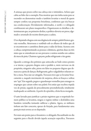 [11]Fédemais,bem,vocêsabe
A ameaça que pesava sobre sua cabeça não o intimidava. Achava que
cabia ao líder dar o exemplo. Para mostrar que não tinha razão para se
esconder ou demonstrar medo e também levantar o moral de quem
sempre confiou nas propostas brizolistas, confirmou que iria buscar
sua condecoração. Devidamente informados, o xerife e o delegado
combinaram um plano maquiavélico. Organizaram os detalhes e de-
terminaram que, no primeiro deslize, o político deveria ser preso, alge-
mado e arrastado do recinto direto para a cadeia.
Oex-deputadochegoucomsuaelegânciadesempre,paletóbranco,gra-
vata vermelha. Atravessou o vestíbulo sob os olhares de todos que ali
se encontravam e caminhou direto para o salão de festas. Acenou com
a cabeça cumprimentando as pessoas à distância, apertou duas ou três
mãos que se estenderam no seu percurso e sentou sozinho em cadeira
de mesa de pista. Chamou o garçom, pediu refrigerante e tira gosto.
Quando a entrega dos prêmios que antecedia ao baile estava prestes
a se iniciar, o garçom chegou com o pedido e, meio nervoso ou de
propósito, ninguém sabe, pisou em falso no pequeno degrau que de-
marcavaapistadedanças.Refrigerante,geloesalgadinhosrolaramso-
bre a mesa. Para não ser atingido, Travassos teve que se levantar brus-
camente e, naquele movimento de surpresa, abriu os braços e soltou
um “epa”. Em seguida, pegou o guardanapo vermelho para enxugar os
respingos que caíram sobre seu paletó. Foi então que recebeu ríspida
voz de prisão, seguida do procedimento preestabelecido, totalmente
inadequado ao ambiente. A partir do episódio, a festa ficou morgada.
O auto lavrado para justificar a prisão registrou que o respeitado ho-
mem público se levantou, xingou o regime militar e desfraldou uma
bandeira vermelha tentando sublevar a plateia. Agora, os militares
tinham um fato concreto, apesar de forjado, para fundamentar uma
punição mais severa ao ex-deputado.
Foi mais um ponto para o forasteiro e o delegado. Recambiado no dia
seguinte para o Recife devido àquela acusação específica, Travassos
1964 O Julgamento de Deus.indd 196 10/03/2014 13:33:01
 