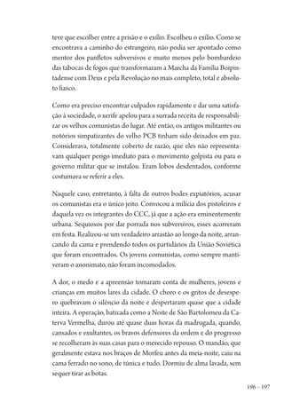 196 – 197
teve que escolher entre a prisão e o exílio. Escolheu o exílio. Como se
encontrava a caminho do estrangeiro, não podia ser apontado como
mentor dos panfletos subversivos e muito menos pelo bombardeio
das tabocas de fogos que transformaram a Marcha da Família Boipin-
tadense com Deus e pela Revolução no mais completo, total e absolu-
to fiasco.
Como era preciso encontrar culpados rapidamente e dar uma satisfa-
ção à sociedade, o xerife apelou para a surrada receita de responsabili-
zar os velhos comunistas do lugar. Até então, os antigos militantes ou
notórios simpatizantes do velho PCB tinham sido deixados em paz.
Considerava, totalmente coberto de razão, que eles não representa-
vam qualquer perigo imediato para o movimento golpista ou para o
governo militar que se instalou. Eram lobos desdentados, conforme
costumava se referir a eles.
Naquele caso, entretanto, à falta de outros bodes expiatórios, acusar
os comunistas era o único jeito. Convocou a milícia dos pistoleiros e
daquela vez os integrantes do CCC, já que a ação era eminentemente
urbana. Sequiosos por dar porrada nos subversivos, esses acorreram
em festa. Realizou-se um verdadeiro arrastão ao longo da noite, arran-
cando da cama e prendendo todos os partidários da União Soviética
que foram encontrados. Os jovens comunistas, como sempre manti-
veram o anonimato, não foram incomodados.
A dor, o medo e a apreensão tomaram conta de mulheres, jovens e
crianças em muitos lares da cidade. O choro e os gritos de desespe-
ro quebravam o silêncio da noite e despertaram quase que a cidade
inteira. A operação, batizada como a Noite de São Bartolomeu da Ca-
terva Vermelha, durou até quase duas horas da madrugada, quando,
cansados e exultantes, os bravos defensores da ordem e do progresso
se recolheram às suas casas para o merecido repouso. O mandão, que
geralmente estava nos braços de Morfeu antes da meia-noite, caiu na
cama ferrado no sono, de túnica e tudo. Dormiu de alma lavada, sem
sequer tirar as botas.
1964 O Julgamento de Deus.indd 197 10/03/2014 13:33:02
 