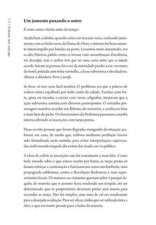 [11]Fédemais,bem,vocêsabe
Um jumento puxando o outro
É ruim cantar vitória antes do tempo.
Ainda bem cedinho, quando estava no terceiro sono, sonhando justa-
mente com os belos seios da Dama de Ouro, o intruso foi bruscamen-
te interrompido por batidas na porta. Levantou meio atarantado; era
o cabo Patrício, pálido como se tivesse visto assombração. Excelência,
me desculpe, mas o senhor tem que ver uma coisa antes que a cidade
acorde.Saíramàspressas,foiavezdaautoridadeperderacor:nomuro
do hotel, pintada com tinta vermelha, a frase subversiva e desafiadora:
Abaixo à ditadura. Fora o xerife.
Se fosse só isso seria fácil resolver. O problema era que a palavra de
ordem estava espalhada por todo canto da cidade. Escritas com tin-
ta, spray ou riscadas a carvão com várias caligrafias, atestavam que a
ação subversiva contara com diversos participantes. O estranho per-
sonagem mandou acordar seu Ribeiro, do armazém, e confiscou latas
e mais latas de piche. Os funcionários da Prefeitura passaram a manhã
inteira cobrindo as inscrições com tarjas pretas.
Duas ou três pessoas que foram flagradas mangando da situação aca-
baram em cana, de modo que, embora nenhuma proibição tivesse
sido formalizada neste sentido, para evitar interpretações equivoca-
das, todo mundo naquele dia evitou dar risada em via pública.
A ideia de cobrir as inscrições não foi exatamente a mais feliz. Como
todo mundo sabia o que estava escrito por baixo, as tarjas pretas só
faziam reforçar a contestação e funcionavam como um lembrete, uma
propaganda subliminar contra a Revolução Redentora e seus repre-
sentantes locais. Os matutos ou visitantes queriam saber o porquê da-
quilo, de maneira que o assunto ficou rendendo um tempão, até ser
determinado que os proprietários deveriam pintar seus muros para
esconder as tarjas. Não foi simples; uma mão de cal era insuficiente
para a desejada ocultação. Para ser eficaz, tinha que ser utilizada tinta a
óleo, o que era muito pesado para o bolso da maioria.
1964 O Julgamento de Deus.indd 198 10/03/2014 13:33:02
 