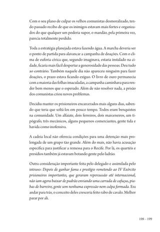 198 – 199
Com o seu plano de culpar os velhos comunistas desmoralizado, ten-
do passado recibo de que os inimigos estavam mais fortes e organiza-
dos do que qualquer um poderia supor, o mandão, pela primeira vez,
parecia totalmente perdido.
Toda a estratégia planejada estava fazendo água. A marcha deveria ser
o ponto de partida para alavancar a campanha de doações. Com o cli-
ma de euforia cívica que, segundo imaginava, estaria instalado na ci-
dade, ficaria mais fácil despertar a generosidade das pessoas. Deu tudo
ao contrário. Também naquele dia não apareceu ninguém para fazer
doações, o prazo estava ficando exíguo. O livro de ouro permanecia
comamaioriadasfolhasimaculadas,acampanhacaminhavapararen-
der bem menos que o esperado. Além de não resolver nada, a prisão
dos comunistas criou novos problemas.
Decidiu manter os prisioneiros encarcerados mais alguns dias, saben-
do que teria que soltá-los em pouco tempo. Todos eram benquistos
na comunidade. Um alfaiate, dois ferreiros, dois marceneiros, um ti-
pógrafo, três mecânicos, alguns pequenos comerciantes, gente tida e
havida como inofensiva.
A cadeia local não oferecia condições para uma detenção mais pro-
longada de um grupo tão grande. Além do mais, não havia acusação
específica para justificar a remessa para o Recife. Por lá, os quartéis e
presídios também já estavam botando gente pelo ladrão.
Outra consideração importante feita pelo delegado e assimilada pelo
intruso: Depois de ganhar fama e prestígio remetendo ao IV Exército
prisioneiros importantes, que geraram repercussão até internacional,
não iam agora baixar de padrão enviando uma carrada de cafuçus, pia-
bas de barreiro, gente sem nenhuma expressão nem culpa formada. Era
andar para trás, o conceito deles cresceria feito rabo de cavalo. Melhor
parar por ali.
1964 O Julgamento de Deus.indd 199 10/03/2014 13:33:02
 