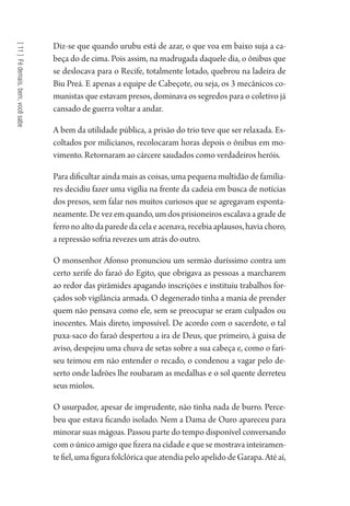[11]Fédemais,bem,vocêsabe
Diz-se que quando urubu está de azar, o que voa em baixo suja a ca-
beça do de cima. Pois assim, na madrugada daquele dia, o ônibus que
se deslocava para o Recife, totalmente lotado, quebrou na ladeira de
Biu Preá. E apenas a equipe de Cabeçote, ou seja, os 3 mecânicos co-
munistas que estavam presos, dominava os segredos para o coletivo já
cansado de guerra voltar a andar.
A bem da utilidade pública, a prisão do trio teve que ser relaxada. Es-
coltados por milicianos, recolocaram horas depois o ônibus em mo-
vimento. Retornaram ao cárcere saudados como verdadeiros heróis.
Para dificultar ainda mais as coisas, uma pequena multidão de familia-
res decidiu fazer uma vigília na frente da cadeia em busca de notícias
dos presos, sem falar nos muitos curiosos que se agregavam esponta-
neamente. De vez em quando, um dos prisioneiros escalava a grade de
ferronoaltodaparededacelaeacenava,recebiaaplausos,haviachoro,
a repressão sofria revezes um atrás do outro.
O monsenhor Afonso pronunciou um sermão duríssimo contra um
certo xerife do faraó do Egito, que obrigava as pessoas a marcharem
ao redor das pirâmides apagando inscrições e instituiu trabalhos for-
çados sob vigilância armada. O degenerado tinha a mania de prender
quem não pensava como ele, sem se preocupar se eram culpados ou
inocentes. Mais direto, impossível. De acordo com o sacerdote, o tal
puxa-saco do faraó despertou a ira de Deus, que primeiro, à guisa de
aviso, despejou uma chuva de setas sobre a sua cabeça e, como o fari-
seu teimou em não entender o recado, o condenou a vagar pelo de-
serto onde ladrões lhe roubaram as medalhas e o sol quente derreteu
seus miolos.
O usurpador, apesar de imprudente, não tinha nada de burro. Perce-
beu que estava ficando isolado. Nem a Dama de Ouro apareceu para
minorar suas mágoas. Passou parte do tempo disponível conversando
com o único amigo que fizera na cidade e que se mostrava inteiramen-
te fiel, uma figura folclórica que atendia pelo apelido de Garapa. Até aí,
1964 O Julgamento de Deus.indd 200 10/03/2014 13:33:02
 