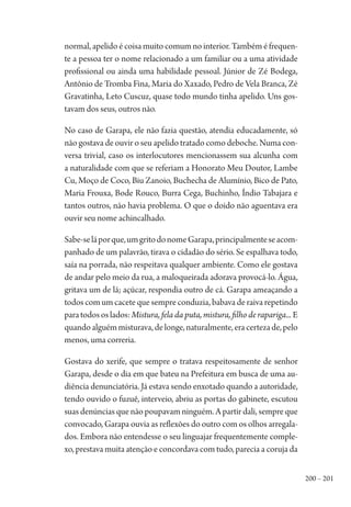 200 – 201
normal, apelido é coisa muito comum no interior. Também é frequen-
te a pessoa ter o nome relacionado a um familiar ou a uma atividade
profissional ou ainda uma habilidade pessoal. Júnior de Zé Bodega,
Antônio de Tromba Fina, Maria do Xaxado, Pedro de Vela Branca, Zé
Gravatinha, Leto Cuscuz, quase todo mundo tinha apelido. Uns gos-
tavam dos seus, outros não.
No caso de Garapa, ele não fazia questão, atendia educadamente, só
não gostava de ouvir o seu apelido tratado como deboche. Numa con-
versa trivial, caso os interlocutores mencionassem sua alcunha com
a naturalidade com que se referiam a Honorato Meu Doutor, Lambe
Cu, Moço de Coco, Biu Zanoio, Buchecha de Alumínio, Bico de Pato,
Maria Frouxa, Bode Rouco, Burra Cega, Buchinho, Índio Tabajara e
tantos outros, não havia problema. O que o doido não aguentava era
ouvir seu nome achincalhado.
Sabe-seláporque,umgritodonomeGarapa,principalmenteseacom-
panhado de um palavrão, tirava o cidadão do sério. Se espalhava todo,
saía na porrada, não respeitava qualquer ambiente. Como ele gostava
de andar pelo meio da rua, a maloqueirada adorava provocá-lo. Água,
gritava um de lá; açúcar, respondia outro de cá. Garapa ameaçando a
todos com um cacete que sempre conduzia, babava de raiva repetindo
paratodososlados:Mistura, fela da puta, mistura, filho de rapariga... E
quandoalguémmisturava,delonge,naturalmente,eracertezade,pelo
menos, uma correria.
Gostava do xerife, que sempre o tratava respeitosamente de senhor
Garapa, desde o dia em que bateu na Prefeitura em busca de uma au-
diência denunciatória. Já estava sendo enxotado quando a autoridade,
tendo ouvido o fuzuê, interveio, abriu as portas do gabinete, escutou
suas denúncias que não poupavam ninguém. A partir dali, sempre que
convocado, Garapa ouvia as reflexões do outro com os olhos arregala-
dos. Embora não entendesse o seu linguajar frequentemente comple-
xo, prestava muita atenção e concordava com tudo, parecia a coruja da
1964 O Julgamento de Deus.indd 201 10/03/2014 13:33:02
 