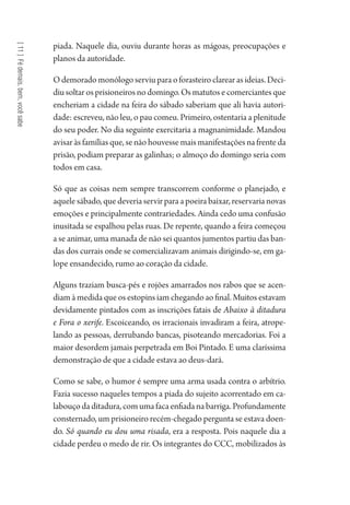[11]Fédemais,bem,vocêsabe
piada. Naquele dia, ouviu durante horas as mágoas, preocupações e
planos da autoridade.
O demorado monólogo serviu para o forasteiro clarear as ideias. Deci-
diu soltar os prisioneiros no domingo. Os matutos e comerciantes que
encheriam a cidade na feira do sábado saberiam que ali havia autori-
dade: escreveu, não leu, o pau comeu. Primeiro, ostentaria a plenitude
do seu poder. No dia seguinte exercitaria a magnanimidade. Mandou
avisar às famílias que, se não houvesse mais manifestações na frente da
prisão, podiam preparar as galinhas; o almoço do domingo seria com
todos em casa.
Só que as coisas nem sempre transcorrem conforme o planejado, e
aquele sábado, que deveria servir para a poeira baixar, reservaria novas
emoções e principalmente contrariedades. Ainda cedo uma confusão
inusitada se espalhou pelas ruas. De repente, quando a feira começou
a se animar, uma manada de não sei quantos jumentos partiu das ban-
das dos currais onde se comercializavam animais dirigindo-se, em ga-
lope ensandecido, rumo ao coração da cidade.
Alguns traziam busca-pés e rojões amarrados nos rabos que se acen-
diam à medida que os estopins iam chegando ao final. Muitos estavam
devidamente pintados com as inscrições fatais de Abaixo à ditadura
e Fora o xerife. Escoiceando, os irracionais invadiram a feira, atrope-
lando as pessoas, derrubando bancas, pisoteando mercadorias. Foi a
maior desordem jamais perpetrada em Boi Pintado. E uma claríssima
demonstração de que a cidade estava ao deus-dará.
Como se sabe, o humor é sempre uma arma usada contra o arbítrio.
Fazia sucesso naqueles tempos a piada do sujeito acorrentado em ca-
labouçodaditadura,comumafacaenfiadanabarriga.Profundamente
consternado, um prisioneiro recém-chegado pergunta se estava doen-
do. Só quando eu dou uma risada, era a resposta. Pois naquele dia a
cidade perdeu o medo de rir. Os integrantes do CCC, mobilizados às
1964 O Julgamento de Deus.indd 202 10/03/2014 13:33:02
 