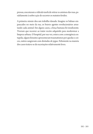 202 – 203
pressas, executaram a ridícula tarefa de retirar os asininos das ruas, pa-
ralelamente à nobre ação de socorrer os matutos feridos.
A primeira missão deu um trabalho danado. Imagine os babaus em-
pancados no meio da rua, os bravos agentes revolucionários arras-
tando cada animal. Em alguns casos, a força humana foi insuficiente.
Tiveram que recorrer ao trator recém adquirido para modernizar a
limpeza urbana. O hospital, por sua vez, estava com a emergência en-
tupida; alguns feirantes apresentavam traumatismos por quedas e coi-
ces, outros sangravam com dentadas de jegue. Felizmente na maioria
dos casos tratava-se de escoriações relativamente leves.
1964 O Julgamento de Deus.indd 203 10/03/2014 13:33:02
 