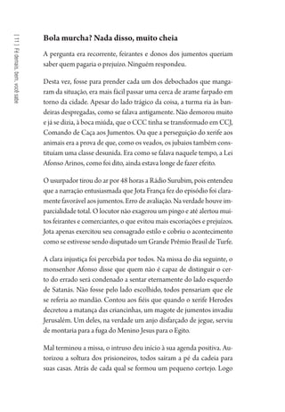 [11]Fédemais,bem,vocêsabe
Bola murcha? Nada disso, muito cheia
A pergunta era recorrente, feirantes e donos dos jumentos queriam
saber quem pagaria o prejuízo. Ninguém respondeu.
Desta vez, fosse para prender cada um dos debochados que manga-
ram da situação, era mais fácil passar uma cerca de arame farpado em
torno da cidade. Apesar do lado trágico da coisa, a turma ria às ban-
deiras despregadas, como se falava antigamente. Não demorou muito
e já se dizia, à boca miúda, que o CCC tinha se transformado em CCJ,
Comando de Caça aos Jumentos. Ou que a perseguição do xerife aos
animais era a prova de que, como os veados, os jubaios também cons-
tituíam uma classe desunida. Era como se falava naquele tempo, a Lei
Afonso Arinos, como foi dito, ainda estava longe de fazer efeito.
O usurpador tirou do ar por 48 horas a Rádio Surubim, pois entendeu
que a narração entusiasmada que Jota França fez do episódio foi clara-
mentefavorávelaosjumentos.Errodeavaliação.Naverdadehouveim-
parcialidade total. O locutor não exagerou um pingo e até alertou mui-
tos feirantes e comerciantes, o que evitou mais escoriações e prejuízos.
Jota apenas exercitou seu consagrado estilo e cobriu o acontecimento
como se estivesse sendo disputado um Grande Prêmio Brasil de Turfe.
A clara injustiça foi percebida por todos. Na missa do dia seguinte, o
monsenhor Afonso disse que quem não é capaz de distinguir o cer-
to do errado será condenado a sentar eternamente do lado esquerdo
de Satanás. Não fosse pelo lado escolhido, todos pensariam que ele
se referia ao mandão. Contou aos fiéis que quando o xerife Herodes
decretou a matança das criancinhas, um magote de jumentos invadiu
Jerusalém. Um deles, na verdade um anjo disfarçado de jegue, serviu
de montaria para a fuga do Menino Jesus para o Egito.
Mal terminou a missa, o intruso deu início à sua agenda positiva. Au-
torizou a soltura dos prisioneiros, todos saíram a pé da cadeia para
suas casas. Atrás de cada qual se formou um pequeno cortejo. Logo
1964 O Julgamento de Deus.indd 204 10/03/2014 13:33:02
 