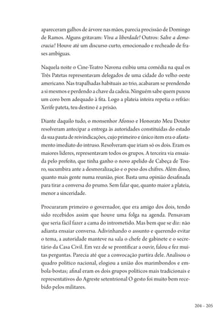 204 – 205
apareceram galhos de árvore nas mãos, parecia procissão de Domingo
de Ramos. Alguns gritavam: Viva a liberdade! Outros: Salve a demo-
cracia! Houve até um discurso curto, emocionado e recheado de fra-
ses ambíguas.
Naquela noite o Cine-Teatro Navona exibiu uma comédia na qual os
Três Patetas representavam delegados de uma cidade do velho oeste
americano. Nas trapalhadas habituais ao trio, acabaram se prendendo
asimesmoseperdendoachavedacadeia.Ninguémsabequempuxou
um coro bem adequado à fita. Logo a plateia inteira repetia o refrão:
Xerife pateta, teu destino é a prisão.
Diante daquilo tudo, o monsenhor Afonso e Honorato Meu Doutor
resolveram antecipar a entrega às autoridades constituídas do estado
dasuapautadereivindicações,cujoprimeiroeúnicoitemeraoafasta-
mento imediato do intruso. Resolveram que iriam só os dois. Eram os
maiores líderes, representavam todos os grupos. A terceira via ensaia-
da pelo prefeito, que tinha ganho o novo apelido de Cabeça de Tou-
ro, sucumbira ante a desmoralização e o peso dos chifres. Além disso,
quanto mais gente numa reunião, pior. Basta uma opinião desafinada
para tirar a conversa do prumo. Sem falar que, quanto maior a plateia,
menor a sinceridade.
Procuraram primeiro o governador, que era amigo dos dois, tendo
sido recebidos assim que houve uma folga na agenda. Pensavam
que seria fácil fazer a cama do intrometido. Mas bem que se diz: não
adianta ensaiar conversa. Adivinhando o assunto e querendo evitar
o tema, a autoridade manteve na sala o chefe de gabinete e o secre-
tário da Casa Civil. Em vez de se prontificar a ouvir, falou e fez mui-
tas perguntas. Parecia até que a convocação partira dele. Analisou o
quadro político nacional, elogiou a união dos marimbondos e em-
bola-bostas; afinal eram os dois grupos políticos mais tradicionais e
representativos do Agreste setentrional O gesto foi muito bem rece-
bido pelos militares.
1964 O Julgamento de Deus.indd 205 10/03/2014 13:33:02
 