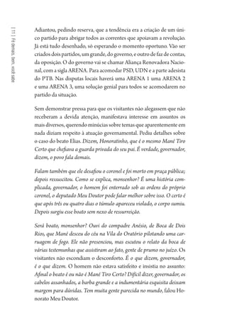 [11]Fédemais,bem,vocêsabe
Adiantou, pedindo reserva, que a tendência era a criação de um úni-
co partido para abrigar todos as correntes que apoiavam a revolução.
Já está tudo desenhado, só esperando o momento oportuno. Vão ser
criadosdoispartidos,umgrande,dogoverno,eoutrodefazdecontas,
da oposição. O do governo vai se chamar Aliança Renovadora Nacio-
nal, com a sigla ARENA. Para acomodar PSD, UDN e a parte adesista
do PTB. Nas disputas locais haverá uma ARENA 1 uma ARENA 2
e uma ARENA 3, uma solução genial para todos se acomodarem no
partido da situação.
Sem demonstrar pressa para que os visitantes não alegassem que não
receberam a devida atenção, manifestava interesse em assuntos os
mais diversos, querendo minúcias sobre temas que aparentemente em
nada diziam respeito à atuação governamental. Pediu detalhes sobre
o caso do beato Elias. Dizem, Honoratinho, que é o mesmo Mané Tiro
Certo que chefiava a guarda privada do seu pai. É verdade, governador,
dizem, o povo fala demais.
Falam também que ele desafiou o coronel e foi morto em praça pública;
depois ressuscitou. Como se explica, monsenhor? É uma história com-
plicada, governador, o homem foi enterrado sob as ordens do próprio
coronel, o deputado Meu Doutor pode falar melhor sobre isso. O certo é
que após três ou quatro dias o túmulo apareceu violado, o corpo sumiu.
Depois surgiu esse boato sem nexo de ressurreição.
Será boato, monsenhor? Ouvi do compadre Anésio, de Boca de Dois
Rios, que Mané desceu do céu na Vila do Oratório pilotando uma car-
ruagem de fogo. Ele não presenciou, mas escutou o relato da boca de
várias testemunhas que assistiram ao fato, gente de prumo no juízo. Os
visitantes não escondiam o desconforto. É o que dizem, governador,
é o que dizem. O homem não estava satisfeito e insistia no assunto:
Afinal o beato é ou não é Mané Tiro Certo? Difícil dizer, governador, os
cabelos assanhados, a barba grande e a indumentária esquisita deixam
margem para dúvidas. Tem muita gente parecida no mundo, falou Ho-
norato Meu Doutor.
1964 O Julgamento de Deus.indd 206 10/03/2014 13:33:02
 
