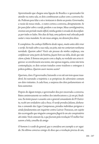 206 – 207
Aproveitando que chegou uma ligação de Brasília e o governador foi
atender na outra sala, os dois combinaram acabar com a conversa fia-
da. Pediram para falar a sós e tentaram ir direto ao ponto. Governador,
a razão da nossa vinda... o outro cortou a conversa, abruptamente. Se
for para falar sobre o xerife, perdem o seu tempo. Meus correligionários,
vivemos um período muito difícil, minha gestão é cercada de desconfian-
ça por todos os lados. Nos dias de hoje, uma palavra mal colocada pode
custar o meu mandato. Se são meus amigos, me deixem fora disso.
E completou: Eu conheço Edilberto desde rapaz, muito antes dele virar
o xerife. Sei tudo sobre a sua vida, seu jeito, não me contariam nenhuma
novidade. Querem saber? Vocês são pessoas da minha confiança, vou
confidenciar uma parte da história, façam bom uso dela, desde que não
citem a fonte. E firmou um pacto com a dupla, na verdade um aviso ri-
goroso: se envolvessem seu nome, não apenas negaria, como não teria
contemplação, os dois seriam tratados como traidores e entregues à
polícia política. Querem ouvir mesmo assim?
Queriam, claro. O governador, baixando a voz até um tom quase inau-
dível, foi narrando a trajetória e as peripécias do adversário comum
aos dois visitantes. A cada frase, a surpresa dos dois parlamentares só
fazia aumentar.
Depois de algum tempo, o governador deu por encerrada a conversa.
Bateu amistosamente no ombro dos interlocutores e, já em pé, finali-
zou: Eu tentei puxar o assunto com o general comandante do IV Exérci-
to, recebi um verdadeiro cala a boca. O xerife prendeu Juliano, desbara-
tou o comando das Ligas Camponesas, prendeu indivíduos perigosos e
ainda fundamentou um inquérito contra Laércio Travassos, um sujeito
tão escorregadio que ninguém conseguira flagrá-lo em ato conspiratório
até então. Vocês estavam lá, o que fizeram pela revolução? É melhor bai-
xarem a bola, conselho de amigo
O homem é o xodó do general, que o considera um exemplo a ser segui-
do. Na última conversa comigo ele disse que a revolução precisa de um,
1964 O Julgamento de Deus.indd 207 10/03/2014 13:33:02
 